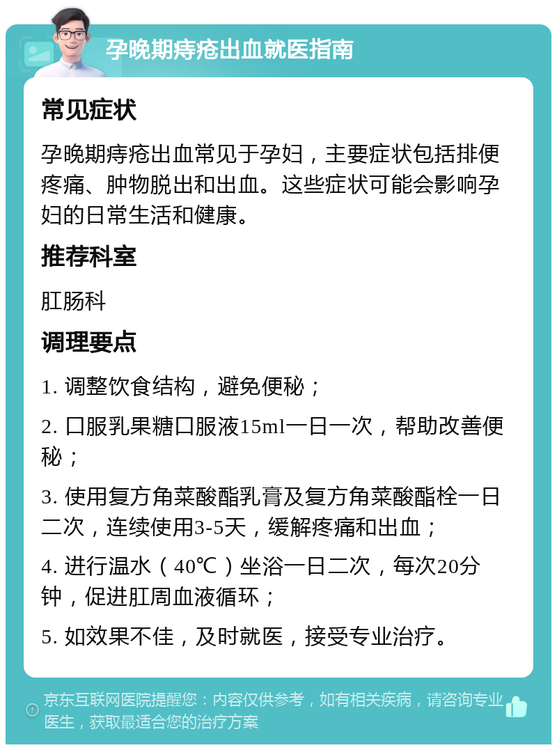 孕晚期痔疮出血就医指南 常见症状 孕晚期痔疮出血常见于孕妇，主要症状包括排便疼痛、肿物脱出和出血。这些症状可能会影响孕妇的日常生活和健康。 推荐科室 肛肠科 调理要点 1. 调整饮食结构，避免便秘； 2. 口服乳果糖口服液15ml一日一次，帮助改善便秘； 3. 使用复方角菜酸酯乳膏及复方角菜酸酯栓一日二次，连续使用3-5天，缓解疼痛和出血； 4. 进行温水（40℃）坐浴一日二次，每次20分钟，促进肛周血液循环； 5. 如效果不佳，及时就医，接受专业治疗。