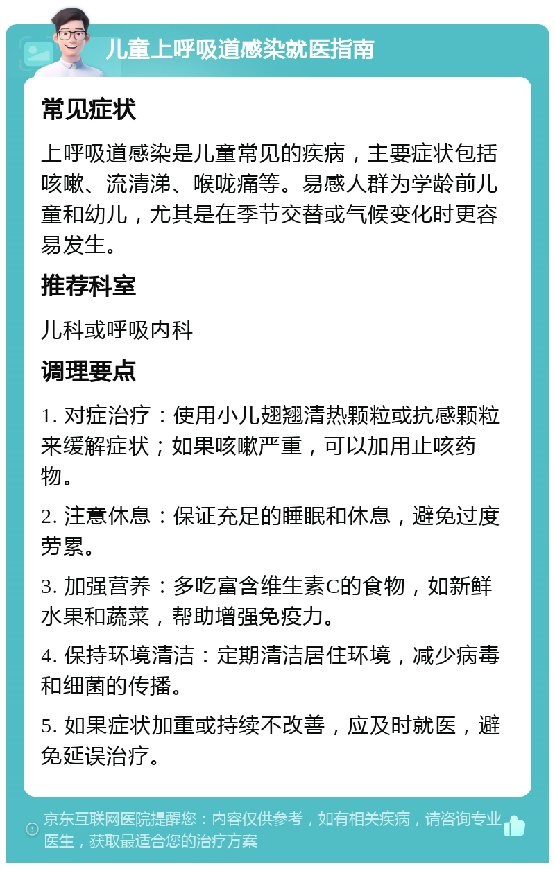 儿童上呼吸道感染就医指南 常见症状 上呼吸道感染是儿童常见的疾病，主要症状包括咳嗽、流清涕、喉咙痛等。易感人群为学龄前儿童和幼儿，尤其是在季节交替或气候变化时更容易发生。 推荐科室 儿科或呼吸内科 调理要点 1. 对症治疗：使用小儿翅翘清热颗粒或抗感颗粒来缓解症状；如果咳嗽严重，可以加用止咳药物。 2. 注意休息：保证充足的睡眠和休息，避免过度劳累。 3. 加强营养：多吃富含维生素C的食物，如新鲜水果和蔬菜，帮助增强免疫力。 4. 保持环境清洁：定期清洁居住环境，减少病毒和细菌的传播。 5. 如果症状加重或持续不改善，应及时就医，避免延误治疗。