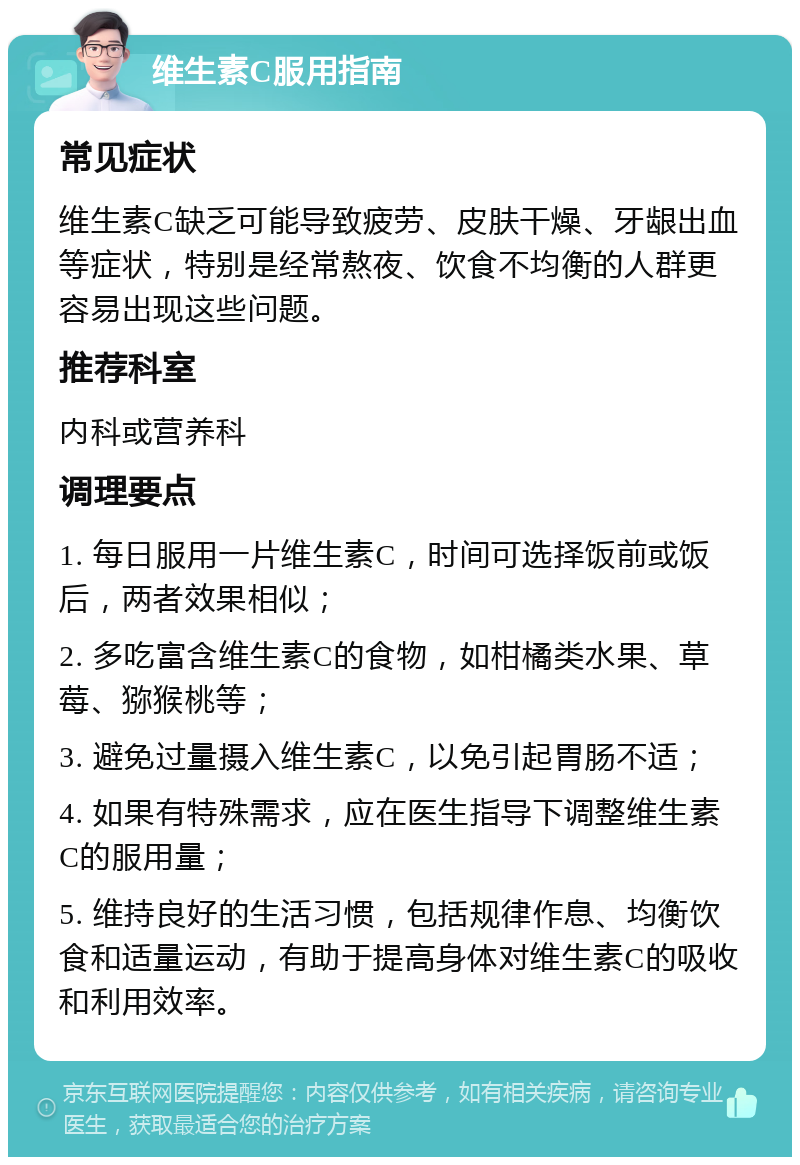 维生素C服用指南 常见症状 维生素C缺乏可能导致疲劳、皮肤干燥、牙龈出血等症状，特别是经常熬夜、饮食不均衡的人群更容易出现这些问题。 推荐科室 内科或营养科 调理要点 1. 每日服用一片维生素C，时间可选择饭前或饭后，两者效果相似； 2. 多吃富含维生素C的食物，如柑橘类水果、草莓、猕猴桃等； 3. 避免过量摄入维生素C，以免引起胃肠不适； 4. 如果有特殊需求，应在医生指导下调整维生素C的服用量； 5. 维持良好的生活习惯，包括规律作息、均衡饮食和适量运动，有助于提高身体对维生素C的吸收和利用效率。