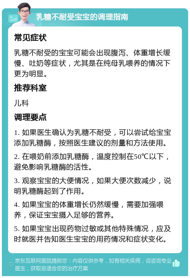 乳糖不耐受宝宝的调理指南 常见症状 乳糖不耐受的宝宝可能会出现腹泻、体重增长缓慢、吐奶等症状，尤其是在纯母乳喂养的情况下更为明显。 推荐科室 儿科 调理要点 1. 如果医生确认为乳糖不耐受，可以尝试给宝宝添加乳糖酶，按照医生建议的剂量和方法使用。 2. 在喂奶前添加乳糖酶，温度控制在50℃以下，避免影响乳糖酶的活性。 3. 观察宝宝的大便情况，如果大便次数减少，说明乳糖酶起到了作用。 4. 如果宝宝的体重增长仍然缓慢，需要加强喂养，保证宝宝摄入足够的营养。 5. 如果宝宝出现药物过敏或其他特殊情况，应及时就医并告知医生宝宝的用药情况和症状变化。