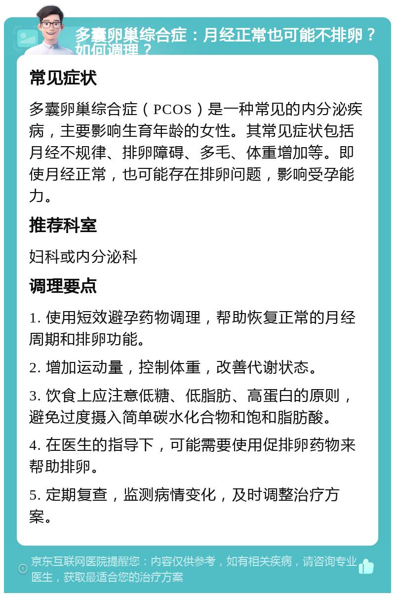 多囊卵巢综合症：月经正常也可能不排卵？如何调理？ 常见症状 多囊卵巢综合症（PCOS）是一种常见的内分泌疾病，主要影响生育年龄的女性。其常见症状包括月经不规律、排卵障碍、多毛、体重增加等。即使月经正常，也可能存在排卵问题，影响受孕能力。 推荐科室 妇科或内分泌科 调理要点 1. 使用短效避孕药物调理，帮助恢复正常的月经周期和排卵功能。 2. 增加运动量，控制体重，改善代谢状态。 3. 饮食上应注意低糖、低脂肪、高蛋白的原则，避免过度摄入简单碳水化合物和饱和脂肪酸。 4. 在医生的指导下，可能需要使用促排卵药物来帮助排卵。 5. 定期复查，监测病情变化，及时调整治疗方案。