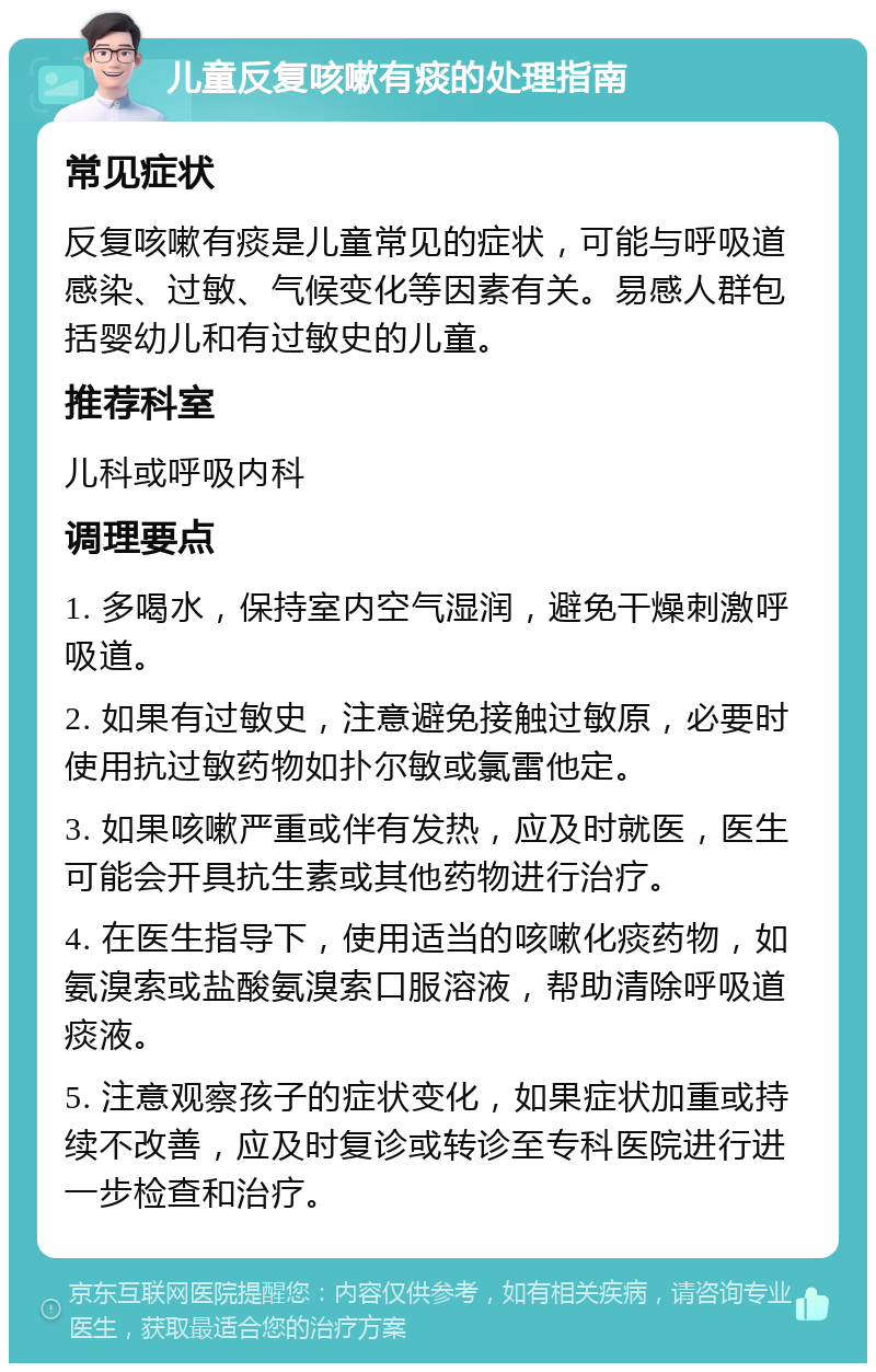 儿童反复咳嗽有痰的处理指南 常见症状 反复咳嗽有痰是儿童常见的症状，可能与呼吸道感染、过敏、气候变化等因素有关。易感人群包括婴幼儿和有过敏史的儿童。 推荐科室 儿科或呼吸内科 调理要点 1. 多喝水，保持室内空气湿润，避免干燥刺激呼吸道。 2. 如果有过敏史，注意避免接触过敏原，必要时使用抗过敏药物如扑尔敏或氯雷他定。 3. 如果咳嗽严重或伴有发热，应及时就医，医生可能会开具抗生素或其他药物进行治疗。 4. 在医生指导下，使用适当的咳嗽化痰药物，如氨溴索或盐酸氨溴索口服溶液，帮助清除呼吸道痰液。 5. 注意观察孩子的症状变化，如果症状加重或持续不改善，应及时复诊或转诊至专科医院进行进一步检查和治疗。