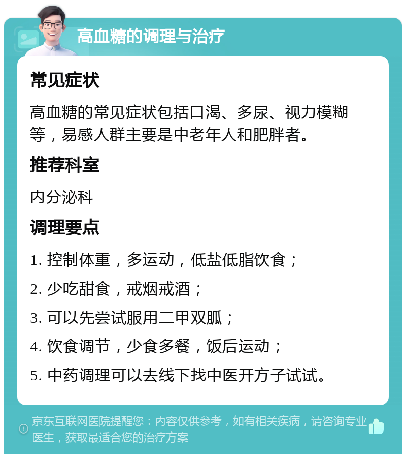 高血糖的调理与治疗 常见症状 高血糖的常见症状包括口渴、多尿、视力模糊等，易感人群主要是中老年人和肥胖者。 推荐科室 内分泌科 调理要点 1. 控制体重，多运动，低盐低脂饮食； 2. 少吃甜食，戒烟戒酒； 3. 可以先尝试服用二甲双胍； 4. 饮食调节，少食多餐，饭后运动； 5. 中药调理可以去线下找中医开方子试试。