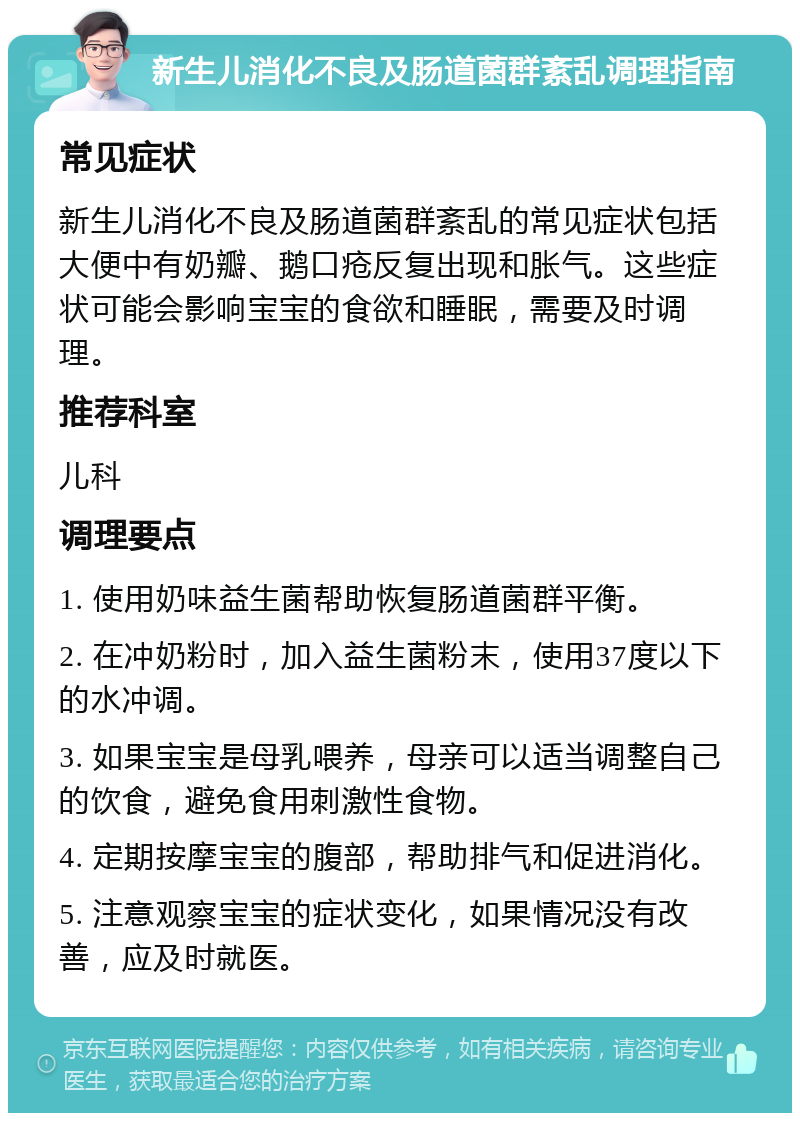 新生儿消化不良及肠道菌群紊乱调理指南 常见症状 新生儿消化不良及肠道菌群紊乱的常见症状包括大便中有奶瓣、鹅口疮反复出现和胀气。这些症状可能会影响宝宝的食欲和睡眠，需要及时调理。 推荐科室 儿科 调理要点 1. 使用奶味益生菌帮助恢复肠道菌群平衡。 2. 在冲奶粉时，加入益生菌粉末，使用37度以下的水冲调。 3. 如果宝宝是母乳喂养，母亲可以适当调整自己的饮食，避免食用刺激性食物。 4. 定期按摩宝宝的腹部，帮助排气和促进消化。 5. 注意观察宝宝的症状变化，如果情况没有改善，应及时就医。