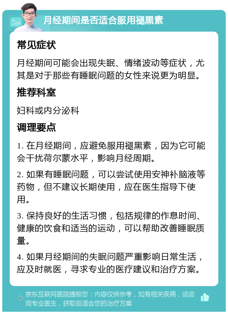 月经期间是否适合服用褪黑素 常见症状 月经期间可能会出现失眠、情绪波动等症状，尤其是对于那些有睡眠问题的女性来说更为明显。 推荐科室 妇科或内分泌科 调理要点 1. 在月经期间，应避免服用褪黑素，因为它可能会干扰荷尔蒙水平，影响月经周期。 2. 如果有睡眠问题，可以尝试使用安神补脑液等药物，但不建议长期使用，应在医生指导下使用。 3. 保持良好的生活习惯，包括规律的作息时间、健康的饮食和适当的运动，可以帮助改善睡眠质量。 4. 如果月经期间的失眠问题严重影响日常生活，应及时就医，寻求专业的医疗建议和治疗方案。