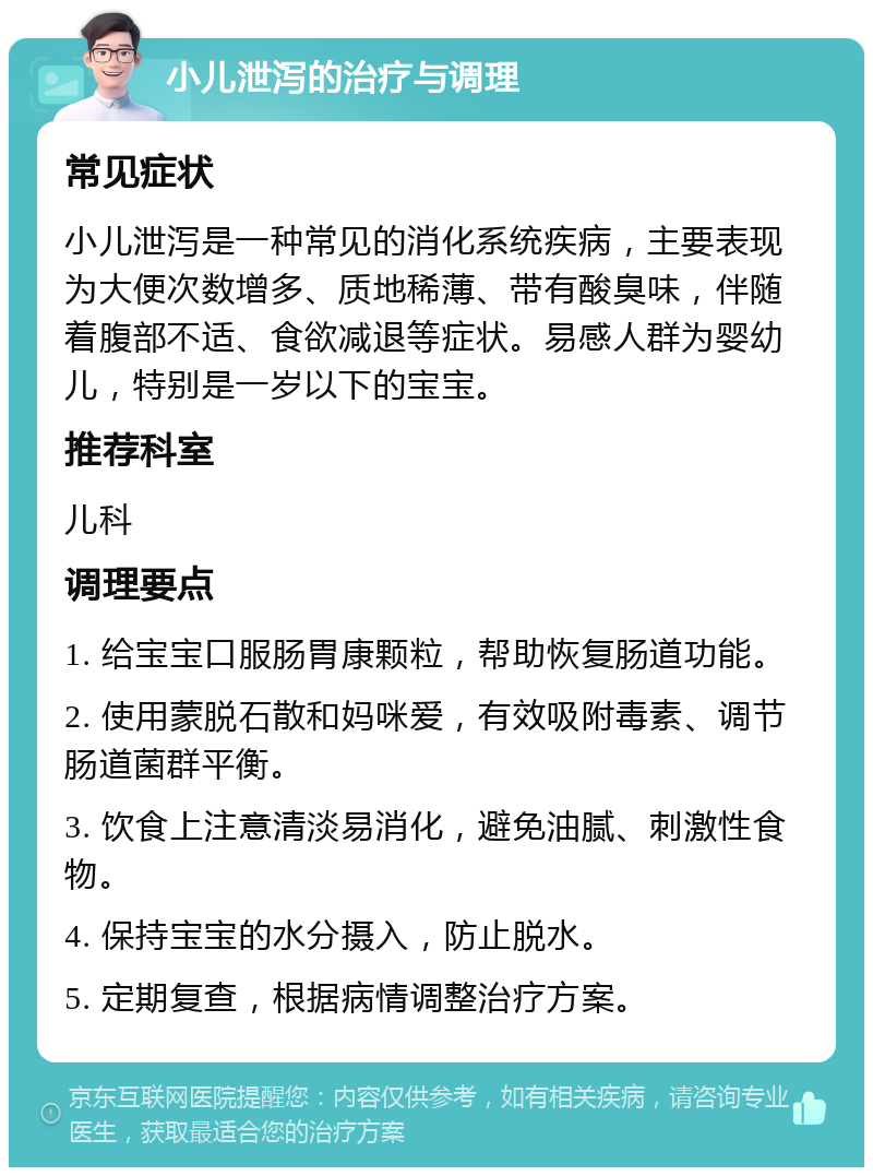 小儿泄泻的治疗与调理 常见症状 小儿泄泻是一种常见的消化系统疾病，主要表现为大便次数增多、质地稀薄、带有酸臭味，伴随着腹部不适、食欲减退等症状。易感人群为婴幼儿，特别是一岁以下的宝宝。 推荐科室 儿科 调理要点 1. 给宝宝口服肠胃康颗粒，帮助恢复肠道功能。 2. 使用蒙脱石散和妈咪爱，有效吸附毒素、调节肠道菌群平衡。 3. 饮食上注意清淡易消化，避免油腻、刺激性食物。 4. 保持宝宝的水分摄入，防止脱水。 5. 定期复查，根据病情调整治疗方案。