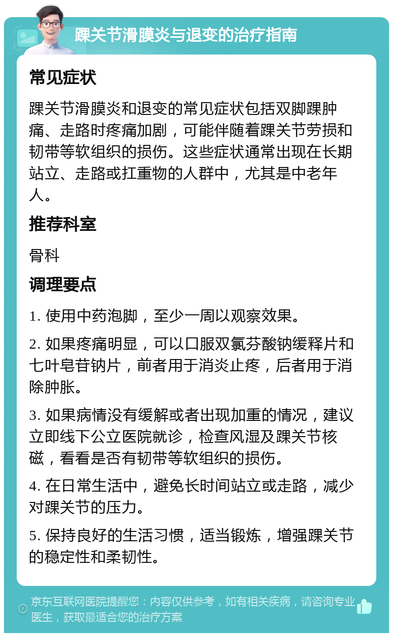 踝关节滑膜炎与退变的治疗指南 常见症状 踝关节滑膜炎和退变的常见症状包括双脚踝肿痛、走路时疼痛加剧，可能伴随着踝关节劳损和韧带等软组织的损伤。这些症状通常出现在长期站立、走路或扛重物的人群中，尤其是中老年人。 推荐科室 骨科 调理要点 1. 使用中药泡脚，至少一周以观察效果。 2. 如果疼痛明显，可以口服双氯芬酸钠缓释片和七叶皂苷钠片，前者用于消炎止疼，后者用于消除肿胀。 3. 如果病情没有缓解或者出现加重的情况，建议立即线下公立医院就诊，检查风湿及踝关节核磁，看看是否有韧带等软组织的损伤。 4. 在日常生活中，避免长时间站立或走路，减少对踝关节的压力。 5. 保持良好的生活习惯，适当锻炼，增强踝关节的稳定性和柔韧性。