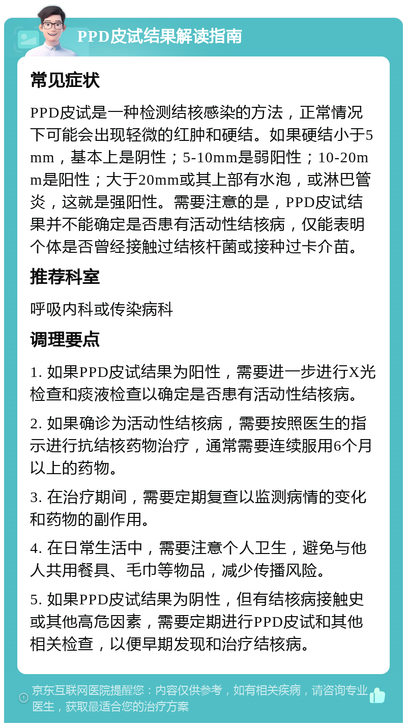 PPD皮试结果解读指南 常见症状 PPD皮试是一种检测结核感染的方法，正常情况下可能会出现轻微的红肿和硬结。如果硬结小于5mm，基本上是阴性；5-10mm是弱阳性；10-20mm是阳性；大于20mm或其上部有水泡，或淋巴管炎，这就是强阳性。需要注意的是，PPD皮试结果并不能确定是否患有活动性结核病，仅能表明个体是否曾经接触过结核杆菌或接种过卡介苗。 推荐科室 呼吸内科或传染病科 调理要点 1. 如果PPD皮试结果为阳性，需要进一步进行X光检查和痰液检查以确定是否患有活动性结核病。 2. 如果确诊为活动性结核病，需要按照医生的指示进行抗结核药物治疗，通常需要连续服用6个月以上的药物。 3. 在治疗期间，需要定期复查以监测病情的变化和药物的副作用。 4. 在日常生活中，需要注意个人卫生，避免与他人共用餐具、毛巾等物品，减少传播风险。 5. 如果PPD皮试结果为阴性，但有结核病接触史或其他高危因素，需要定期进行PPD皮试和其他相关检查，以便早期发现和治疗结核病。