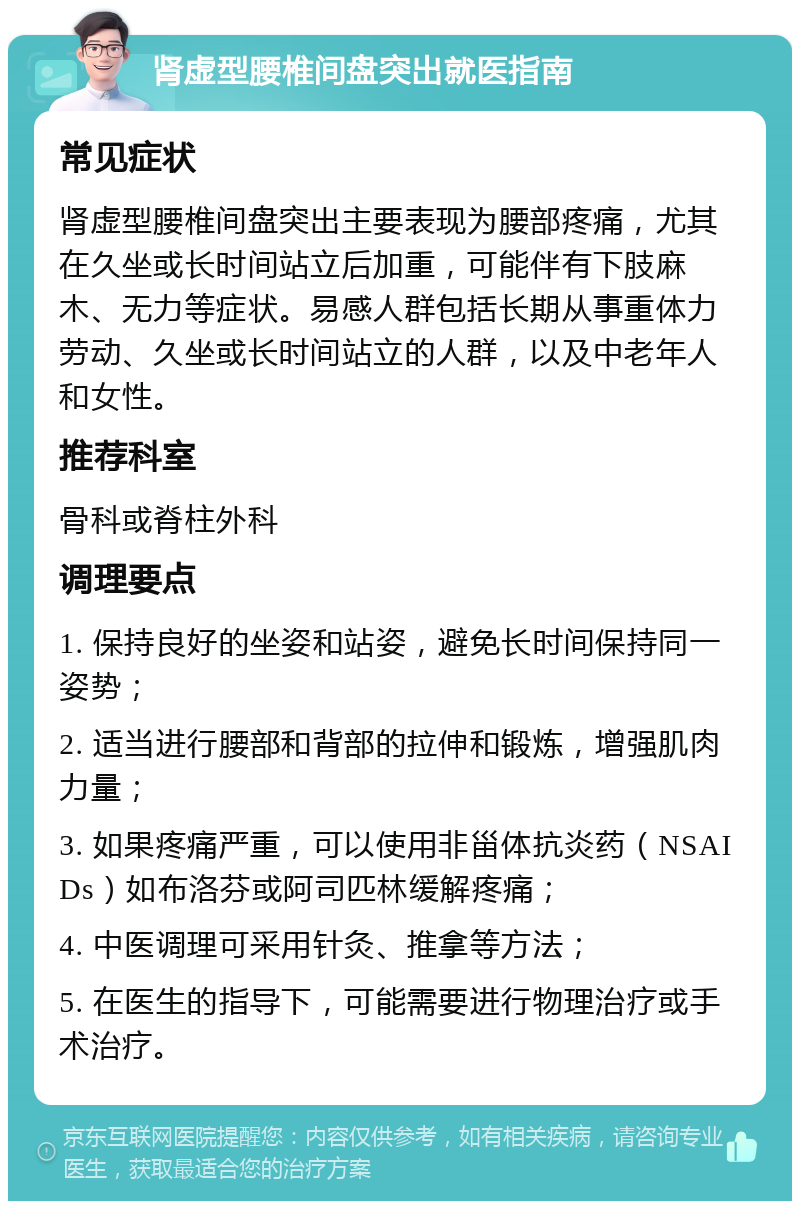 肾虚型腰椎间盘突出就医指南 常见症状 肾虚型腰椎间盘突出主要表现为腰部疼痛，尤其在久坐或长时间站立后加重，可能伴有下肢麻木、无力等症状。易感人群包括长期从事重体力劳动、久坐或长时间站立的人群，以及中老年人和女性。 推荐科室 骨科或脊柱外科 调理要点 1. 保持良好的坐姿和站姿，避免长时间保持同一姿势； 2. 适当进行腰部和背部的拉伸和锻炼，增强肌肉力量； 3. 如果疼痛严重，可以使用非甾体抗炎药（NSAIDs）如布洛芬或阿司匹林缓解疼痛； 4. 中医调理可采用针灸、推拿等方法； 5. 在医生的指导下，可能需要进行物理治疗或手术治疗。