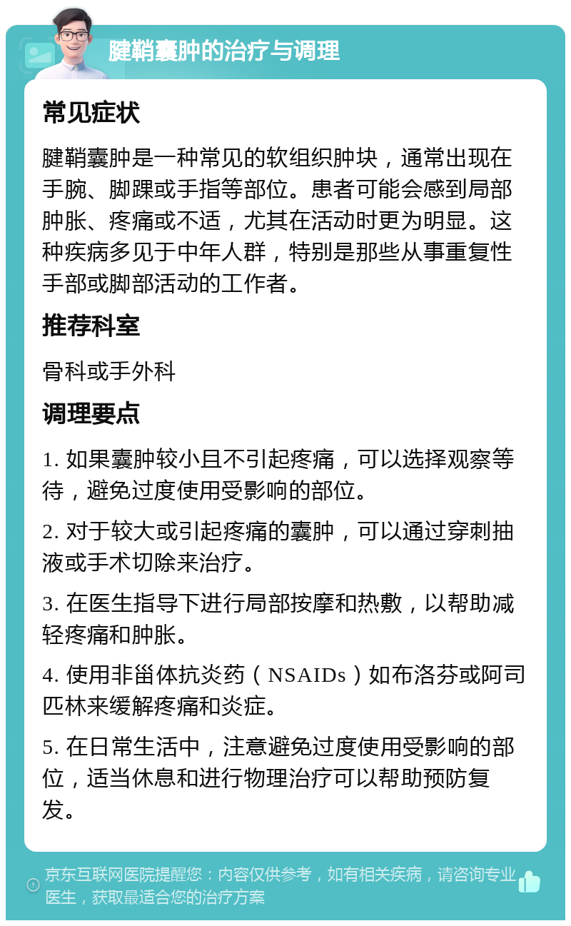 腱鞘囊肿的治疗与调理 常见症状 腱鞘囊肿是一种常见的软组织肿块，通常出现在手腕、脚踝或手指等部位。患者可能会感到局部肿胀、疼痛或不适，尤其在活动时更为明显。这种疾病多见于中年人群，特别是那些从事重复性手部或脚部活动的工作者。 推荐科室 骨科或手外科 调理要点 1. 如果囊肿较小且不引起疼痛，可以选择观察等待，避免过度使用受影响的部位。 2. 对于较大或引起疼痛的囊肿，可以通过穿刺抽液或手术切除来治疗。 3. 在医生指导下进行局部按摩和热敷，以帮助减轻疼痛和肿胀。 4. 使用非甾体抗炎药（NSAIDs）如布洛芬或阿司匹林来缓解疼痛和炎症。 5. 在日常生活中，注意避免过度使用受影响的部位，适当休息和进行物理治疗可以帮助预防复发。