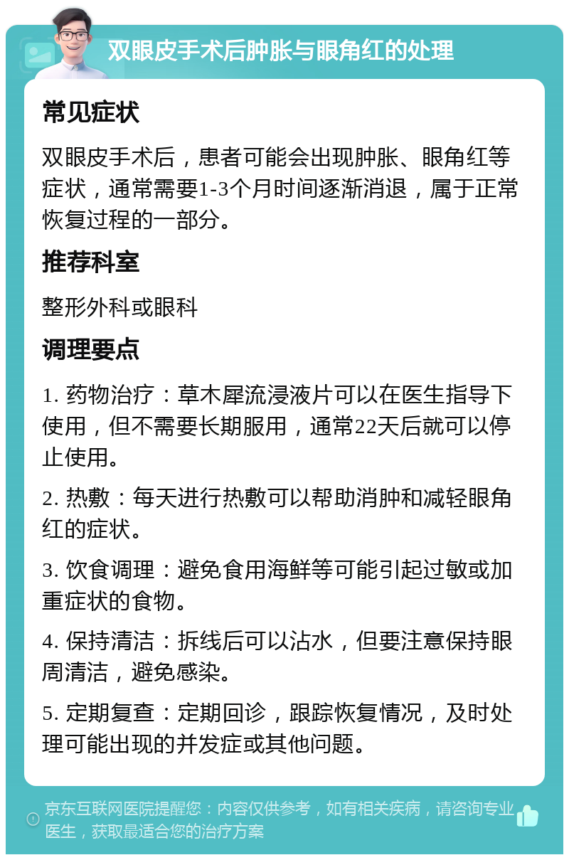 双眼皮手术后肿胀与眼角红的处理 常见症状 双眼皮手术后，患者可能会出现肿胀、眼角红等症状，通常需要1-3个月时间逐渐消退，属于正常恢复过程的一部分。 推荐科室 整形外科或眼科 调理要点 1. 药物治疗：草木犀流浸液片可以在医生指导下使用，但不需要长期服用，通常22天后就可以停止使用。 2. 热敷：每天进行热敷可以帮助消肿和减轻眼角红的症状。 3. 饮食调理：避免食用海鲜等可能引起过敏或加重症状的食物。 4. 保持清洁：拆线后可以沾水，但要注意保持眼周清洁，避免感染。 5. 定期复查：定期回诊，跟踪恢复情况，及时处理可能出现的并发症或其他问题。