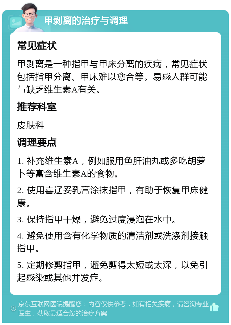 甲剥离的治疗与调理 常见症状 甲剥离是一种指甲与甲床分离的疾病，常见症状包括指甲分离、甲床难以愈合等。易感人群可能与缺乏维生素A有关。 推荐科室 皮肤科 调理要点 1. 补充维生素A，例如服用鱼肝油丸或多吃胡萝卜等富含维生素A的食物。 2. 使用喜辽妥乳膏涂抹指甲，有助于恢复甲床健康。 3. 保持指甲干燥，避免过度浸泡在水中。 4. 避免使用含有化学物质的清洁剂或洗涤剂接触指甲。 5. 定期修剪指甲，避免剪得太短或太深，以免引起感染或其他并发症。