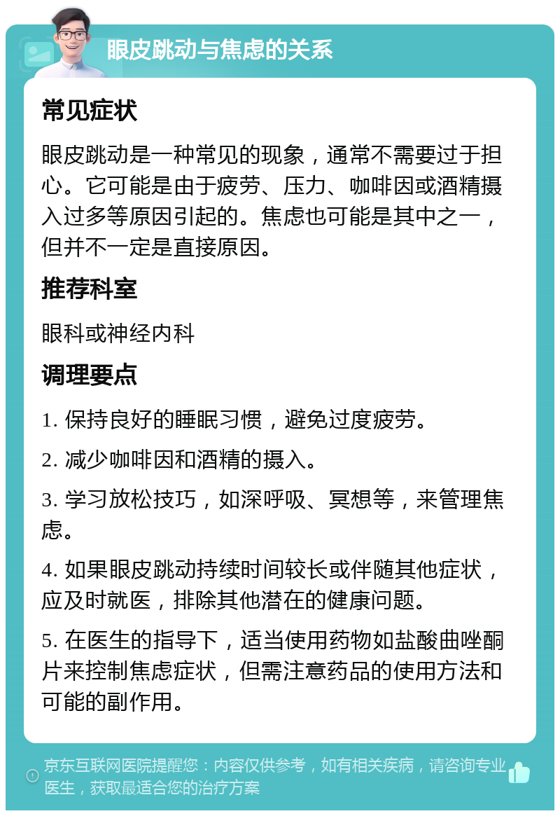 眼皮跳动与焦虑的关系 常见症状 眼皮跳动是一种常见的现象，通常不需要过于担心。它可能是由于疲劳、压力、咖啡因或酒精摄入过多等原因引起的。焦虑也可能是其中之一，但并不一定是直接原因。 推荐科室 眼科或神经内科 调理要点 1. 保持良好的睡眠习惯，避免过度疲劳。 2. 减少咖啡因和酒精的摄入。 3. 学习放松技巧，如深呼吸、冥想等，来管理焦虑。 4. 如果眼皮跳动持续时间较长或伴随其他症状，应及时就医，排除其他潜在的健康问题。 5. 在医生的指导下，适当使用药物如盐酸曲唑酮片来控制焦虑症状，但需注意药品的使用方法和可能的副作用。