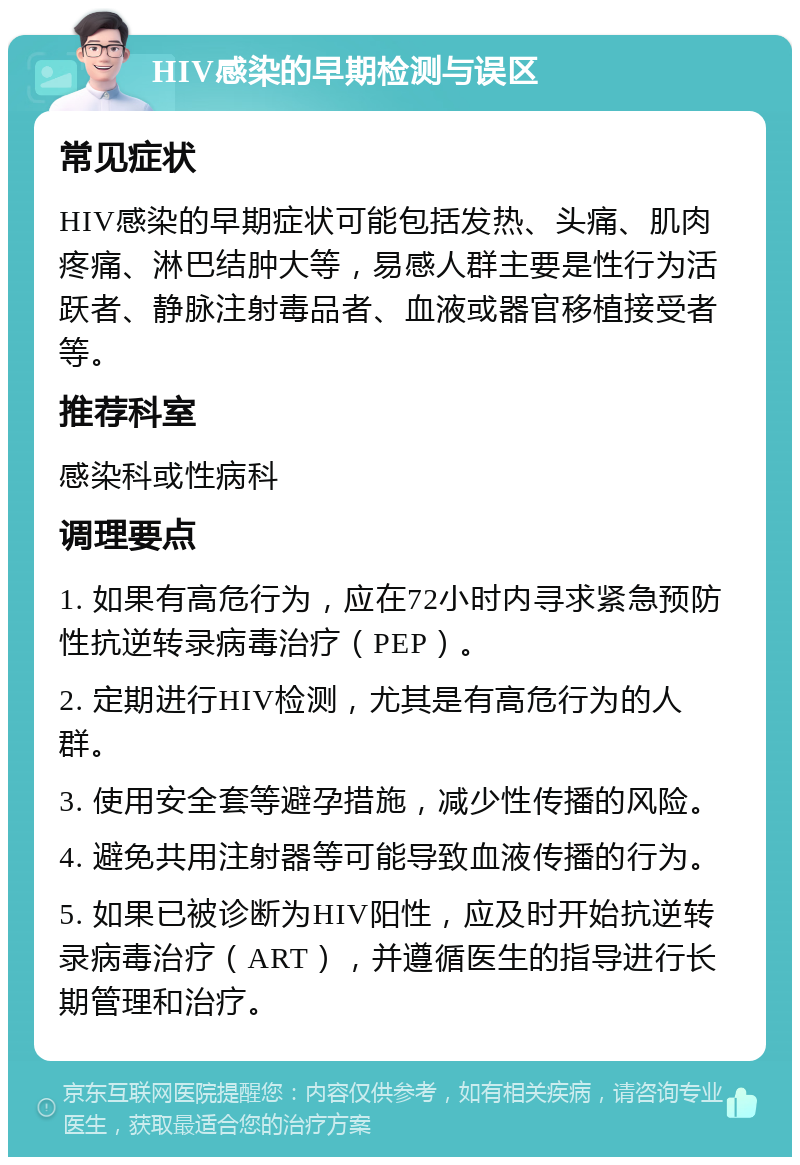 HIV感染的早期检测与误区 常见症状 HIV感染的早期症状可能包括发热、头痛、肌肉疼痛、淋巴结肿大等，易感人群主要是性行为活跃者、静脉注射毒品者、血液或器官移植接受者等。 推荐科室 感染科或性病科 调理要点 1. 如果有高危行为，应在72小时内寻求紧急预防性抗逆转录病毒治疗（PEP）。 2. 定期进行HIV检测，尤其是有高危行为的人群。 3. 使用安全套等避孕措施，减少性传播的风险。 4. 避免共用注射器等可能导致血液传播的行为。 5. 如果已被诊断为HIV阳性，应及时开始抗逆转录病毒治疗（ART），并遵循医生的指导进行长期管理和治疗。