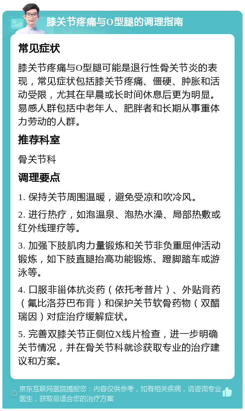 膝关节疼痛与O型腿的调理指南 常见症状 膝关节疼痛与O型腿可能是退行性骨关节炎的表现，常见症状包括膝关节疼痛、僵硬、肿胀和活动受限，尤其在早晨或长时间休息后更为明显。易感人群包括中老年人、肥胖者和长期从事重体力劳动的人群。 推荐科室 骨关节科 调理要点 1. 保持关节周围温暖，避免受凉和吹冷风。 2. 进行热疗，如泡温泉、泡热水澡、局部热敷或红外线理疗等。 3. 加强下肢肌肉力量锻炼和关节非负重屈伸活动锻炼，如下肢直腿抬高功能锻炼、蹬脚踏车或游泳等。 4. 口服非甾体抗炎药（依托考昔片）、外贴膏药（氟比洛芬巴布膏）和保护关节软骨药物（双醋瑞因）对症治疗缓解症状。 5. 完善双膝关节正侧位X线片检查，进一步明确关节情况，并在骨关节科就诊获取专业的治疗建议和方案。