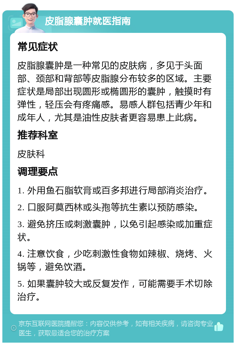 皮脂腺囊肿就医指南 常见症状 皮脂腺囊肿是一种常见的皮肤病，多见于头面部、颈部和背部等皮脂腺分布较多的区域。主要症状是局部出现圆形或椭圆形的囊肿，触摸时有弹性，轻压会有疼痛感。易感人群包括青少年和成年人，尤其是油性皮肤者更容易患上此病。 推荐科室 皮肤科 调理要点 1. 外用鱼石脂软膏或百多邦进行局部消炎治疗。 2. 口服阿莫西林或头孢等抗生素以预防感染。 3. 避免挤压或刺激囊肿，以免引起感染或加重症状。 4. 注意饮食，少吃刺激性食物如辣椒、烧烤、火锅等，避免饮酒。 5. 如果囊肿较大或反复发作，可能需要手术切除治疗。