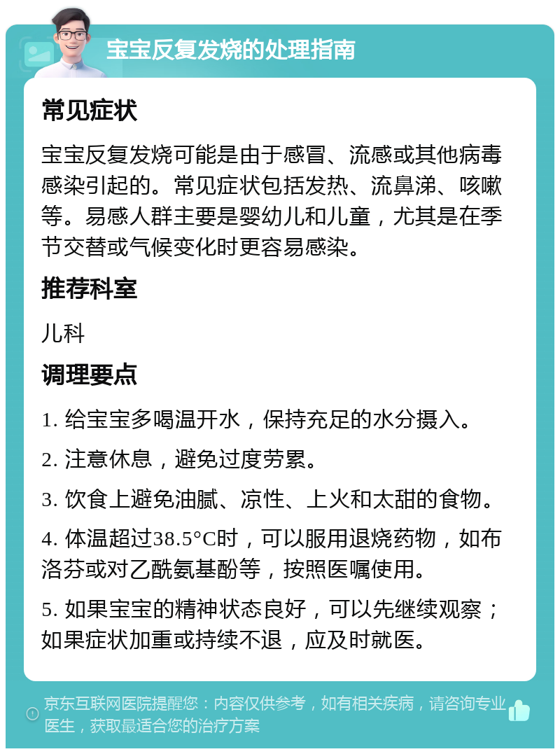 宝宝反复发烧的处理指南 常见症状 宝宝反复发烧可能是由于感冒、流感或其他病毒感染引起的。常见症状包括发热、流鼻涕、咳嗽等。易感人群主要是婴幼儿和儿童，尤其是在季节交替或气候变化时更容易感染。 推荐科室 儿科 调理要点 1. 给宝宝多喝温开水，保持充足的水分摄入。 2. 注意休息，避免过度劳累。 3. 饮食上避免油腻、凉性、上火和太甜的食物。 4. 体温超过38.5°C时，可以服用退烧药物，如布洛芬或对乙酰氨基酚等，按照医嘱使用。 5. 如果宝宝的精神状态良好，可以先继续观察；如果症状加重或持续不退，应及时就医。