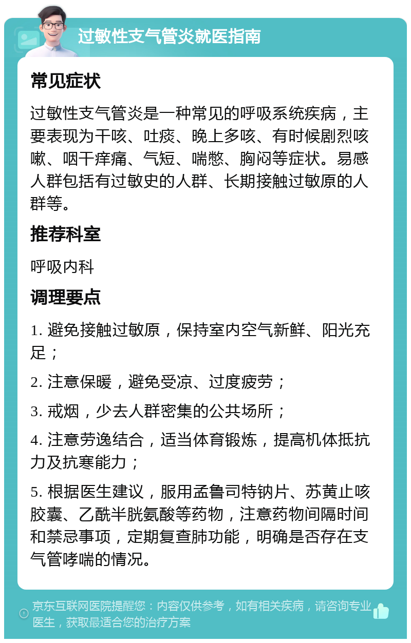 过敏性支气管炎就医指南 常见症状 过敏性支气管炎是一种常见的呼吸系统疾病，主要表现为干咳、吐痰、晚上多咳、有时候剧烈咳嗽、咽干痒痛、气短、喘憋、胸闷等症状。易感人群包括有过敏史的人群、长期接触过敏原的人群等。 推荐科室 呼吸内科 调理要点 1. 避免接触过敏原，保持室内空气新鲜、阳光充足； 2. 注意保暖，避免受凉、过度疲劳； 3. 戒烟，少去人群密集的公共场所； 4. 注意劳逸结合，适当体育锻炼，提高机体抵抗力及抗寒能力； 5. 根据医生建议，服用孟鲁司特钠片、苏黄止咳胶囊、乙酰半胱氨酸等药物，注意药物间隔时间和禁忌事项，定期复查肺功能，明确是否存在支气管哮喘的情况。