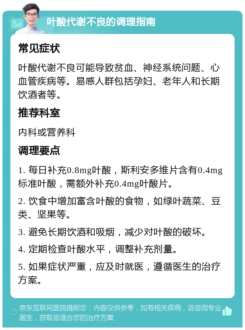 叶酸代谢不良的调理指南 常见症状 叶酸代谢不良可能导致贫血、神经系统问题、心血管疾病等。易感人群包括孕妇、老年人和长期饮酒者等。 推荐科室 内科或营养科 调理要点 1. 每日补充0.8mg叶酸，斯利安多维片含有0.4mg标准叶酸，需额外补充0.4mg叶酸片。 2. 饮食中增加富含叶酸的食物，如绿叶蔬菜、豆类、坚果等。 3. 避免长期饮酒和吸烟，减少对叶酸的破坏。 4. 定期检查叶酸水平，调整补充剂量。 5. 如果症状严重，应及时就医，遵循医生的治疗方案。