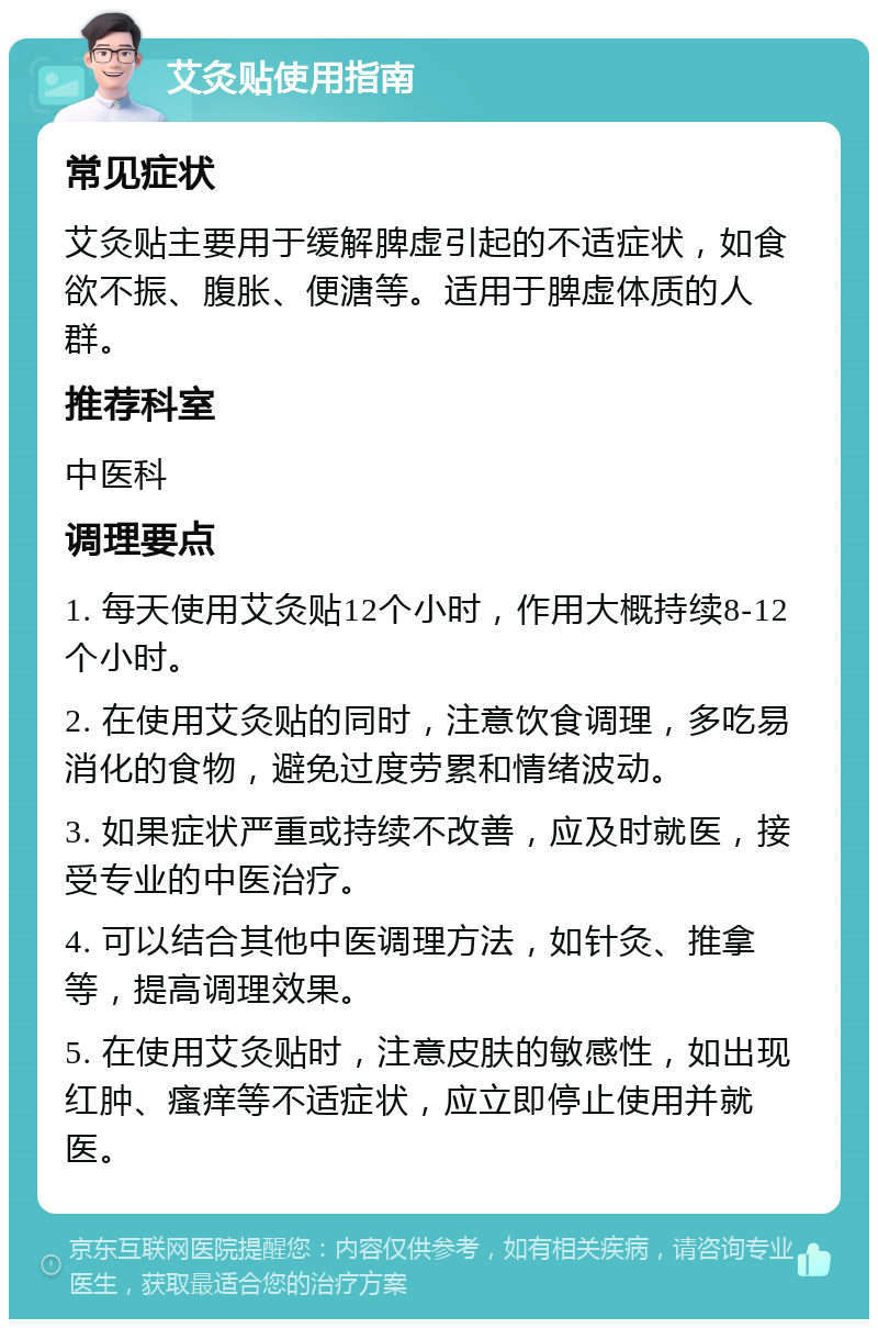 艾灸贴使用指南 常见症状 艾灸贴主要用于缓解脾虚引起的不适症状，如食欲不振、腹胀、便溏等。适用于脾虚体质的人群。 推荐科室 中医科 调理要点 1. 每天使用艾灸贴12个小时，作用大概持续8-12个小时。 2. 在使用艾灸贴的同时，注意饮食调理，多吃易消化的食物，避免过度劳累和情绪波动。 3. 如果症状严重或持续不改善，应及时就医，接受专业的中医治疗。 4. 可以结合其他中医调理方法，如针灸、推拿等，提高调理效果。 5. 在使用艾灸贴时，注意皮肤的敏感性，如出现红肿、瘙痒等不适症状，应立即停止使用并就医。