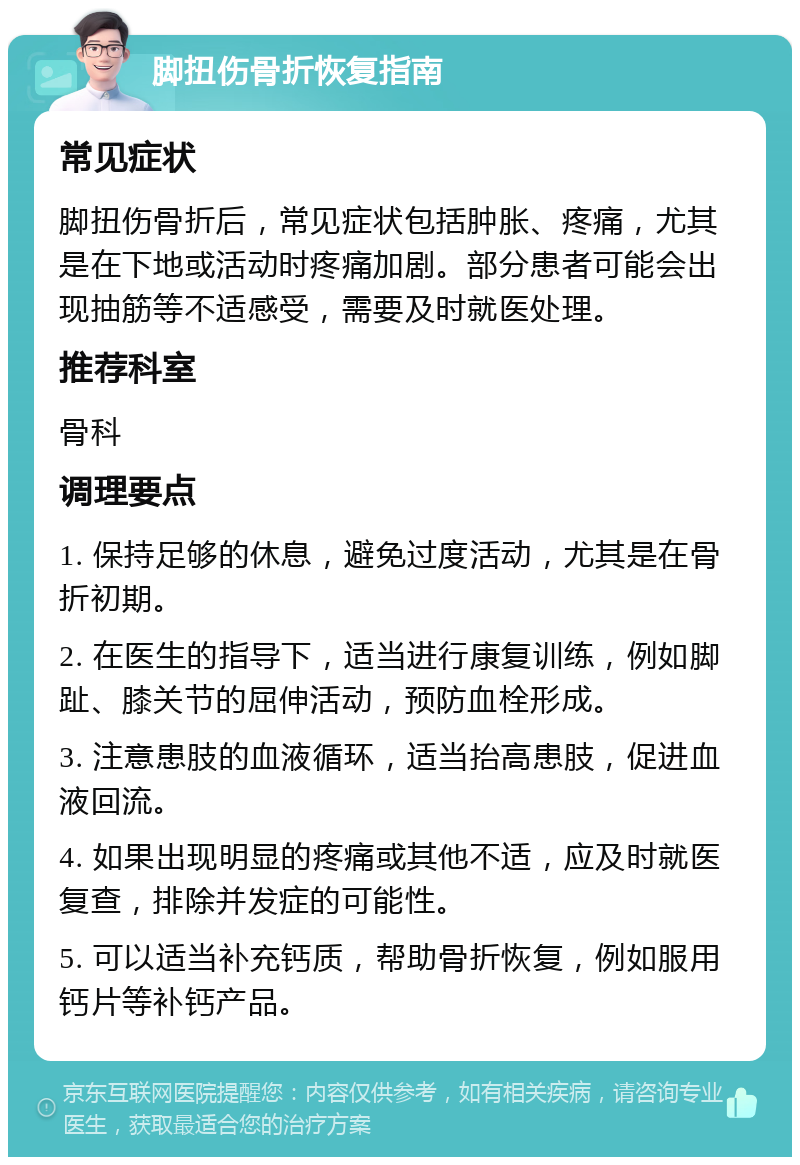 脚扭伤骨折恢复指南 常见症状 脚扭伤骨折后，常见症状包括肿胀、疼痛，尤其是在下地或活动时疼痛加剧。部分患者可能会出现抽筋等不适感受，需要及时就医处理。 推荐科室 骨科 调理要点 1. 保持足够的休息，避免过度活动，尤其是在骨折初期。 2. 在医生的指导下，适当进行康复训练，例如脚趾、膝关节的屈伸活动，预防血栓形成。 3. 注意患肢的血液循环，适当抬高患肢，促进血液回流。 4. 如果出现明显的疼痛或其他不适，应及时就医复查，排除并发症的可能性。 5. 可以适当补充钙质，帮助骨折恢复，例如服用钙片等补钙产品。