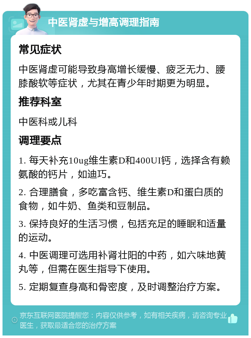 中医肾虚与增高调理指南 常见症状 中医肾虚可能导致身高增长缓慢、疲乏无力、腰膝酸软等症状，尤其在青少年时期更为明显。 推荐科室 中医科或儿科 调理要点 1. 每天补充10ug维生素D和400UI钙，选择含有赖氨酸的钙片，如迪巧。 2. 合理膳食，多吃富含钙、维生素D和蛋白质的食物，如牛奶、鱼类和豆制品。 3. 保持良好的生活习惯，包括充足的睡眠和适量的运动。 4. 中医调理可选用补肾壮阳的中药，如六味地黄丸等，但需在医生指导下使用。 5. 定期复查身高和骨密度，及时调整治疗方案。