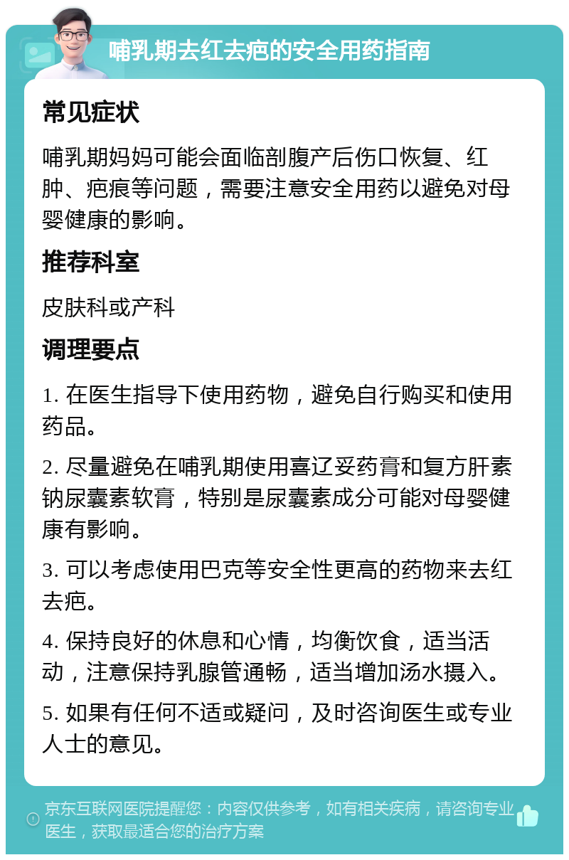 哺乳期去红去疤的安全用药指南 常见症状 哺乳期妈妈可能会面临剖腹产后伤口恢复、红肿、疤痕等问题，需要注意安全用药以避免对母婴健康的影响。 推荐科室 皮肤科或产科 调理要点 1. 在医生指导下使用药物，避免自行购买和使用药品。 2. 尽量避免在哺乳期使用喜辽妥药膏和复方肝素钠尿囊素软膏，特别是尿囊素成分可能对母婴健康有影响。 3. 可以考虑使用巴克等安全性更高的药物来去红去疤。 4. 保持良好的休息和心情，均衡饮食，适当活动，注意保持乳腺管通畅，适当增加汤水摄入。 5. 如果有任何不适或疑问，及时咨询医生或专业人士的意见。