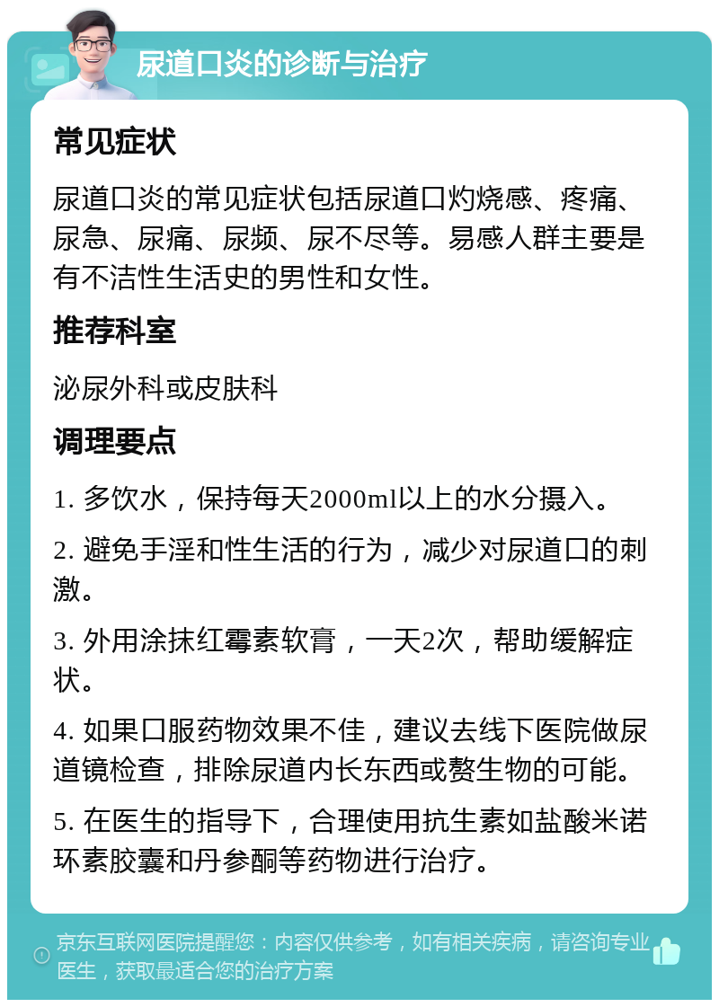 尿道口炎的诊断与治疗 常见症状 尿道口炎的常见症状包括尿道口灼烧感、疼痛、尿急、尿痛、尿频、尿不尽等。易感人群主要是有不洁性生活史的男性和女性。 推荐科室 泌尿外科或皮肤科 调理要点 1. 多饮水，保持每天2000ml以上的水分摄入。 2. 避免手淫和性生活的行为，减少对尿道口的刺激。 3. 外用涂抹红霉素软膏，一天2次，帮助缓解症状。 4. 如果口服药物效果不佳，建议去线下医院做尿道镜检查，排除尿道内长东西或赘生物的可能。 5. 在医生的指导下，合理使用抗生素如盐酸米诺环素胶囊和丹参酮等药物进行治疗。