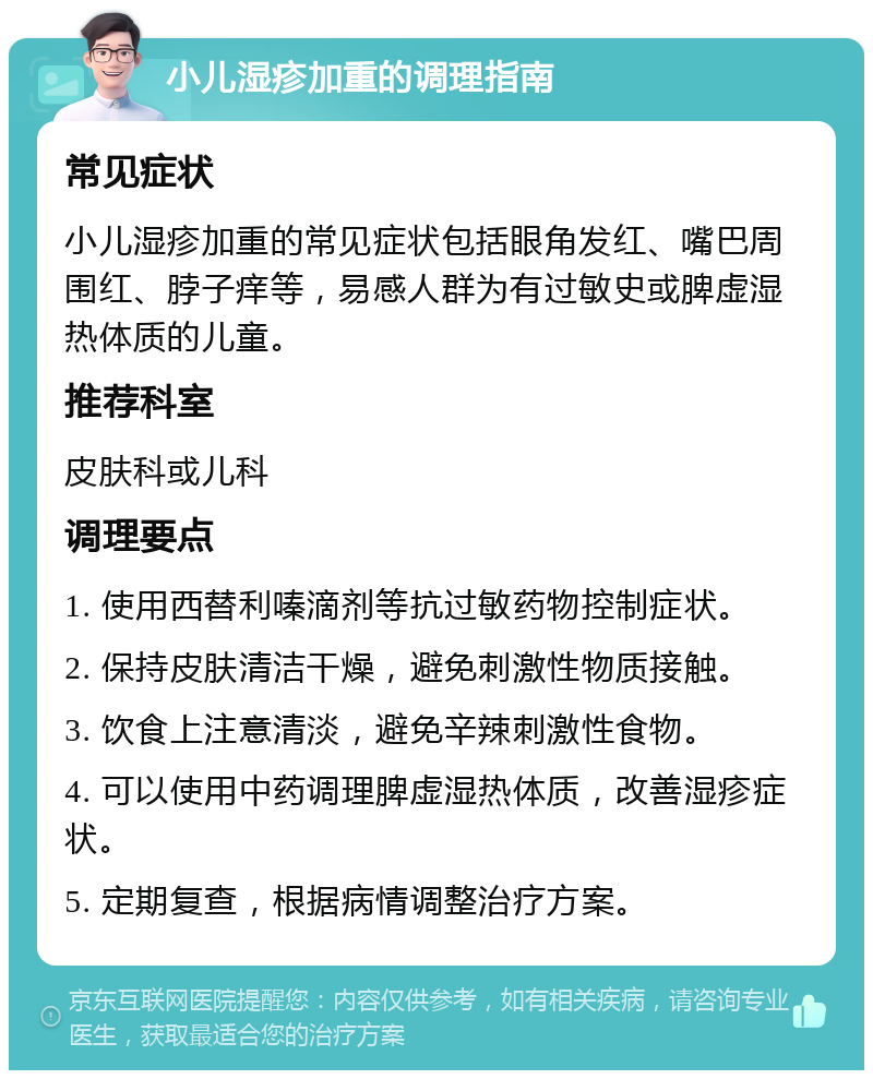 小儿湿疹加重的调理指南 常见症状 小儿湿疹加重的常见症状包括眼角发红、嘴巴周围红、脖子痒等，易感人群为有过敏史或脾虚湿热体质的儿童。 推荐科室 皮肤科或儿科 调理要点 1. 使用西替利嗪滴剂等抗过敏药物控制症状。 2. 保持皮肤清洁干燥，避免刺激性物质接触。 3. 饮食上注意清淡，避免辛辣刺激性食物。 4. 可以使用中药调理脾虚湿热体质，改善湿疹症状。 5. 定期复查，根据病情调整治疗方案。