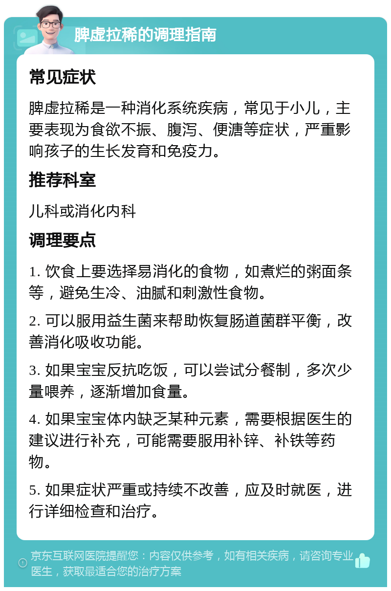 脾虚拉稀的调理指南 常见症状 脾虚拉稀是一种消化系统疾病，常见于小儿，主要表现为食欲不振、腹泻、便溏等症状，严重影响孩子的生长发育和免疫力。 推荐科室 儿科或消化内科 调理要点 1. 饮食上要选择易消化的食物，如煮烂的粥面条等，避免生冷、油腻和刺激性食物。 2. 可以服用益生菌来帮助恢复肠道菌群平衡，改善消化吸收功能。 3. 如果宝宝反抗吃饭，可以尝试分餐制，多次少量喂养，逐渐增加食量。 4. 如果宝宝体内缺乏某种元素，需要根据医生的建议进行补充，可能需要服用补锌、补铁等药物。 5. 如果症状严重或持续不改善，应及时就医，进行详细检查和治疗。