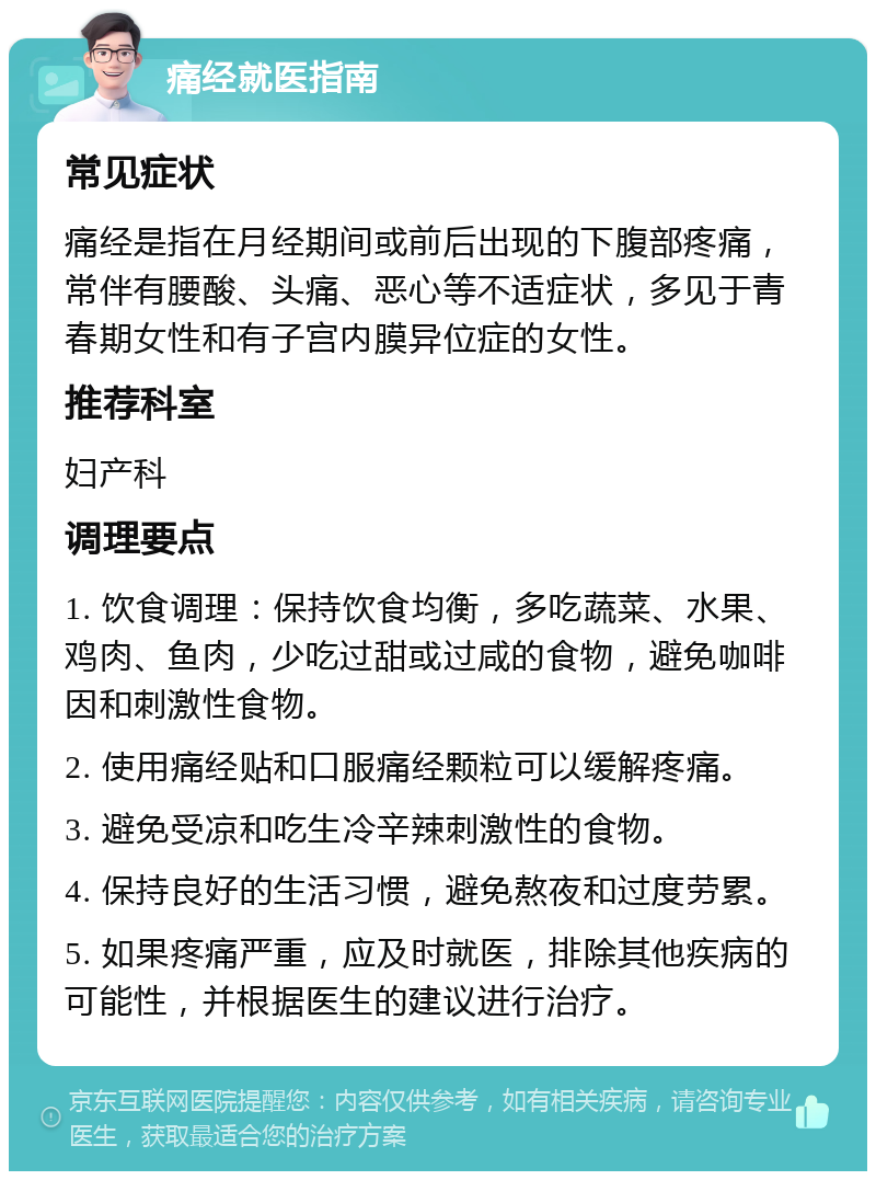 痛经就医指南 常见症状 痛经是指在月经期间或前后出现的下腹部疼痛，常伴有腰酸、头痛、恶心等不适症状，多见于青春期女性和有子宫内膜异位症的女性。 推荐科室 妇产科 调理要点 1. 饮食调理：保持饮食均衡，多吃蔬菜、水果、鸡肉、鱼肉，少吃过甜或过咸的食物，避免咖啡因和刺激性食物。 2. 使用痛经贴和口服痛经颗粒可以缓解疼痛。 3. 避免受凉和吃生冷辛辣刺激性的食物。 4. 保持良好的生活习惯，避免熬夜和过度劳累。 5. 如果疼痛严重，应及时就医，排除其他疾病的可能性，并根据医生的建议进行治疗。