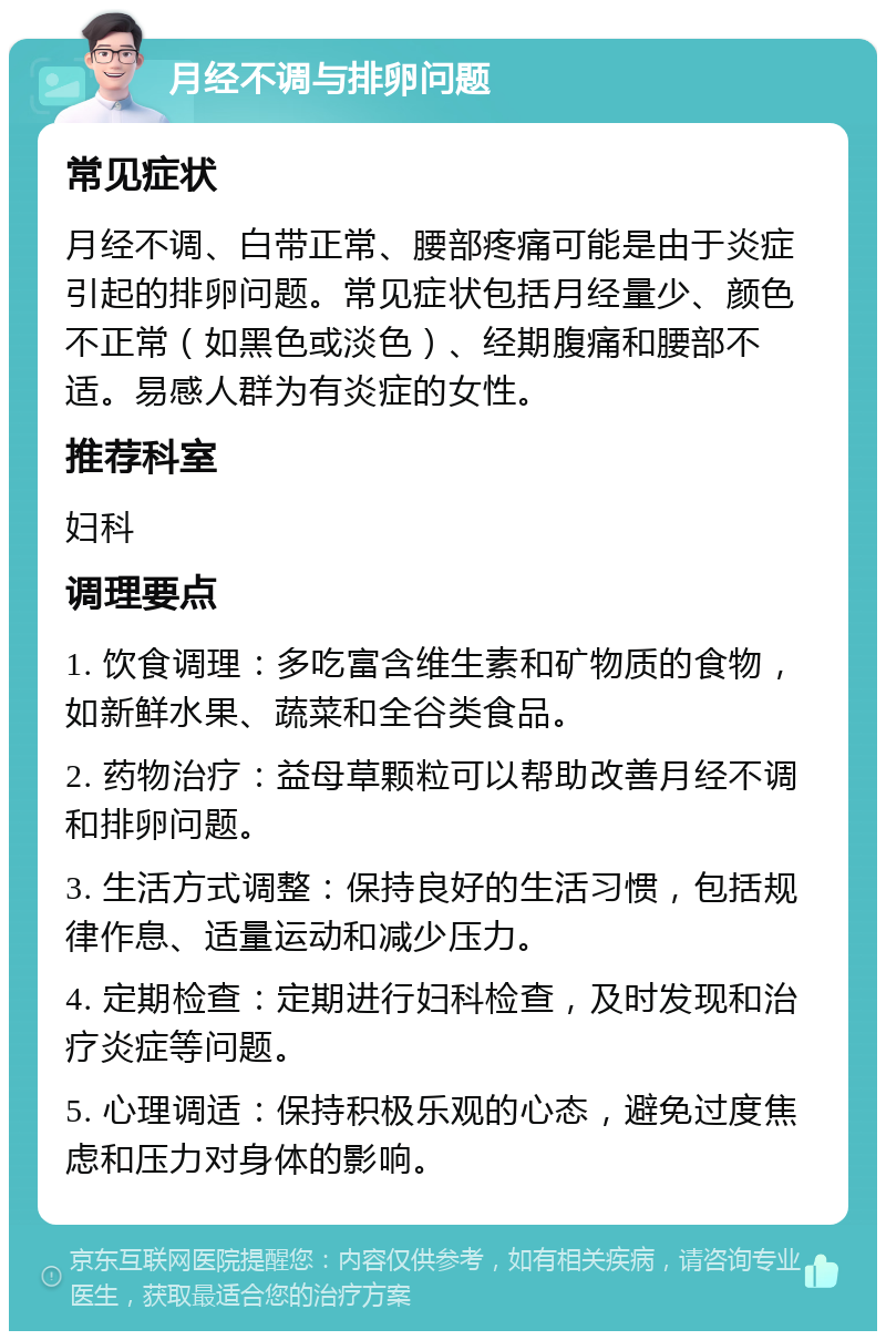 月经不调与排卵问题 常见症状 月经不调、白带正常、腰部疼痛可能是由于炎症引起的排卵问题。常见症状包括月经量少、颜色不正常（如黑色或淡色）、经期腹痛和腰部不适。易感人群为有炎症的女性。 推荐科室 妇科 调理要点 1. 饮食调理：多吃富含维生素和矿物质的食物，如新鲜水果、蔬菜和全谷类食品。 2. 药物治疗：益母草颗粒可以帮助改善月经不调和排卵问题。 3. 生活方式调整：保持良好的生活习惯，包括规律作息、适量运动和减少压力。 4. 定期检查：定期进行妇科检查，及时发现和治疗炎症等问题。 5. 心理调适：保持积极乐观的心态，避免过度焦虑和压力对身体的影响。