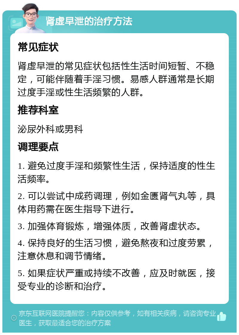 肾虚早泄的治疗方法 常见症状 肾虚早泄的常见症状包括性生活时间短暂、不稳定，可能伴随着手淫习惯。易感人群通常是长期过度手淫或性生活频繁的人群。 推荐科室 泌尿外科或男科 调理要点 1. 避免过度手淫和频繁性生活，保持适度的性生活频率。 2. 可以尝试中成药调理，例如金匮肾气丸等，具体用药需在医生指导下进行。 3. 加强体育锻炼，增强体质，改善肾虚状态。 4. 保持良好的生活习惯，避免熬夜和过度劳累，注意休息和调节情绪。 5. 如果症状严重或持续不改善，应及时就医，接受专业的诊断和治疗。