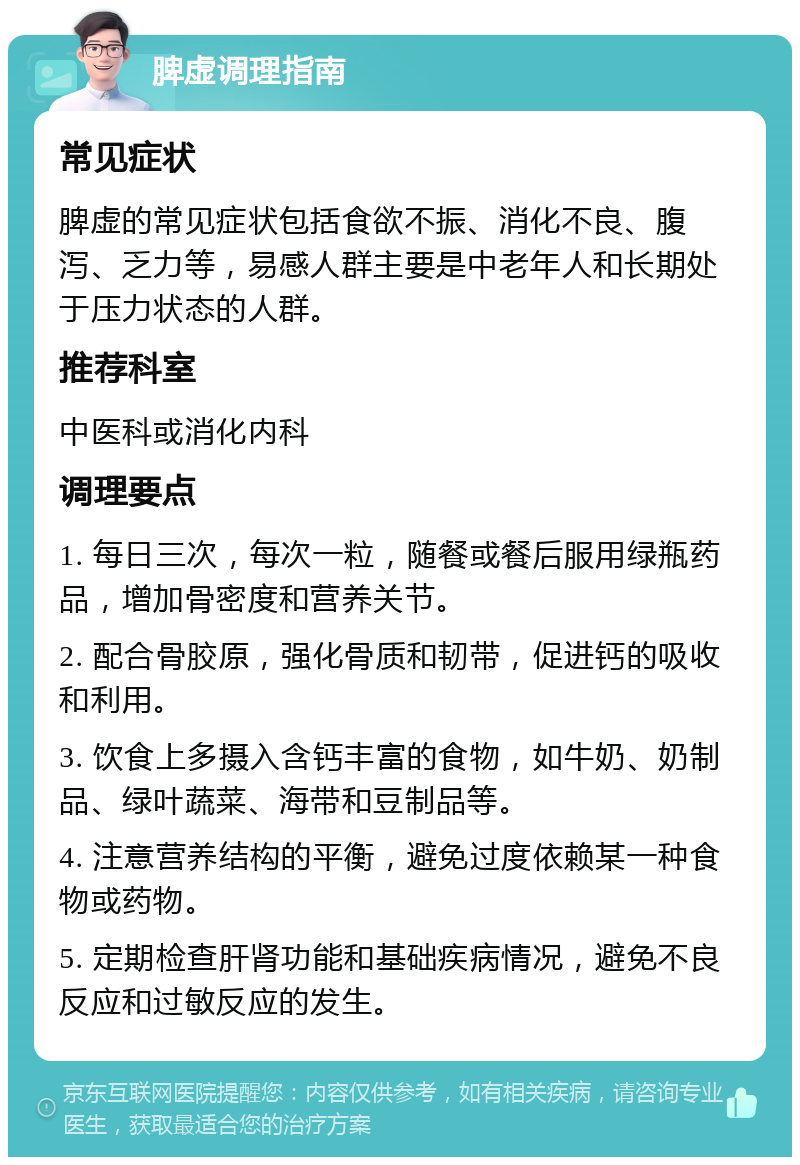 脾虚调理指南 常见症状 脾虚的常见症状包括食欲不振、消化不良、腹泻、乏力等，易感人群主要是中老年人和长期处于压力状态的人群。 推荐科室 中医科或消化内科 调理要点 1. 每日三次，每次一粒，随餐或餐后服用绿瓶药品，增加骨密度和营养关节。 2. 配合骨胶原，强化骨质和韧带，促进钙的吸收和利用。 3. 饮食上多摄入含钙丰富的食物，如牛奶、奶制品、绿叶蔬菜、海带和豆制品等。 4. 注意营养结构的平衡，避免过度依赖某一种食物或药物。 5. 定期检查肝肾功能和基础疾病情况，避免不良反应和过敏反应的发生。