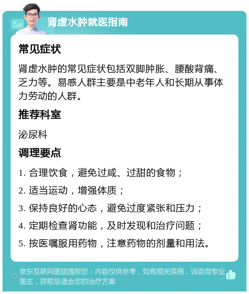 肾虚水肿就医指南 常见症状 肾虚水肿的常见症状包括双脚肿胀、腰酸背痛、乏力等。易感人群主要是中老年人和长期从事体力劳动的人群。 推荐科室 泌尿科 调理要点 1. 合理饮食，避免过咸、过甜的食物； 2. 适当运动，增强体质； 3. 保持良好的心态，避免过度紧张和压力； 4. 定期检查肾功能，及时发现和治疗问题； 5. 按医嘱服用药物，注意药物的剂量和用法。