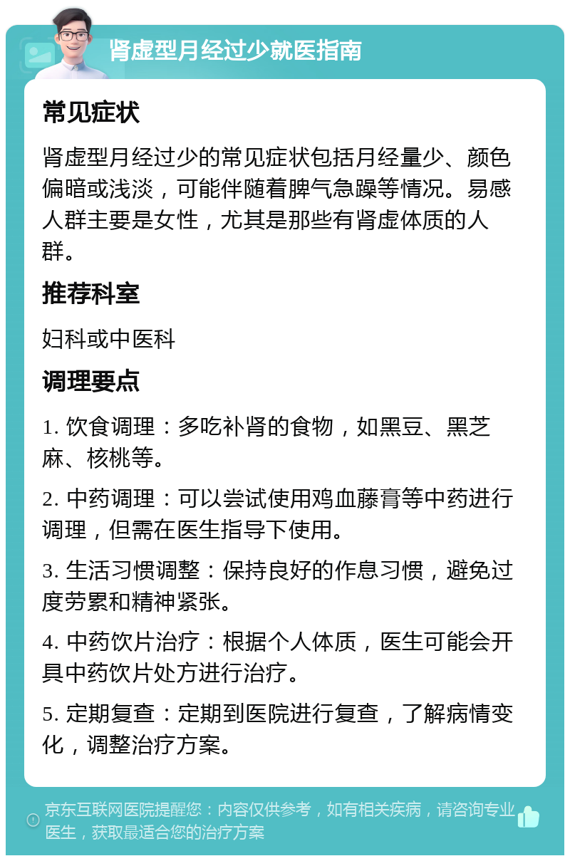 肾虚型月经过少就医指南 常见症状 肾虚型月经过少的常见症状包括月经量少、颜色偏暗或浅淡，可能伴随着脾气急躁等情况。易感人群主要是女性，尤其是那些有肾虚体质的人群。 推荐科室 妇科或中医科 调理要点 1. 饮食调理：多吃补肾的食物，如黑豆、黑芝麻、核桃等。 2. 中药调理：可以尝试使用鸡血藤膏等中药进行调理，但需在医生指导下使用。 3. 生活习惯调整：保持良好的作息习惯，避免过度劳累和精神紧张。 4. 中药饮片治疗：根据个人体质，医生可能会开具中药饮片处方进行治疗。 5. 定期复查：定期到医院进行复查，了解病情变化，调整治疗方案。