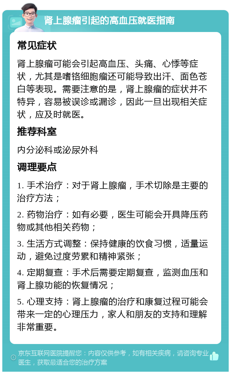 肾上腺瘤引起的高血压就医指南 常见症状 肾上腺瘤可能会引起高血压、头痛、心悸等症状，尤其是嗜铬细胞瘤还可能导致出汗、面色苍白等表现。需要注意的是，肾上腺瘤的症状并不特异，容易被误诊或漏诊，因此一旦出现相关症状，应及时就医。 推荐科室 内分泌科或泌尿外科 调理要点 1. 手术治疗：对于肾上腺瘤，手术切除是主要的治疗方法； 2. 药物治疗：如有必要，医生可能会开具降压药物或其他相关药物； 3. 生活方式调整：保持健康的饮食习惯，适量运动，避免过度劳累和精神紧张； 4. 定期复查：手术后需要定期复查，监测血压和肾上腺功能的恢复情况； 5. 心理支持：肾上腺瘤的治疗和康复过程可能会带来一定的心理压力，家人和朋友的支持和理解非常重要。