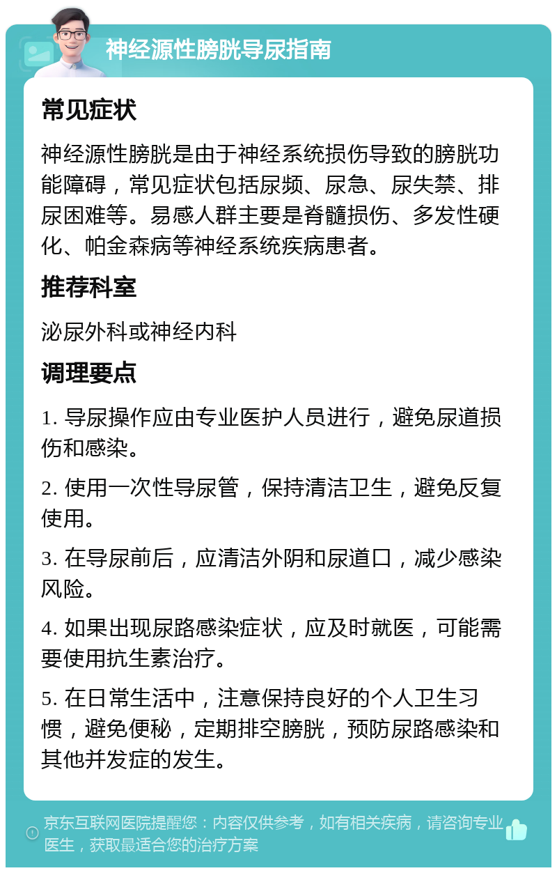 神经源性膀胱导尿指南 常见症状 神经源性膀胱是由于神经系统损伤导致的膀胱功能障碍，常见症状包括尿频、尿急、尿失禁、排尿困难等。易感人群主要是脊髓损伤、多发性硬化、帕金森病等神经系统疾病患者。 推荐科室 泌尿外科或神经内科 调理要点 1. 导尿操作应由专业医护人员进行，避免尿道损伤和感染。 2. 使用一次性导尿管，保持清洁卫生，避免反复使用。 3. 在导尿前后，应清洁外阴和尿道口，减少感染风险。 4. 如果出现尿路感染症状，应及时就医，可能需要使用抗生素治疗。 5. 在日常生活中，注意保持良好的个人卫生习惯，避免便秘，定期排空膀胱，预防尿路感染和其他并发症的发生。