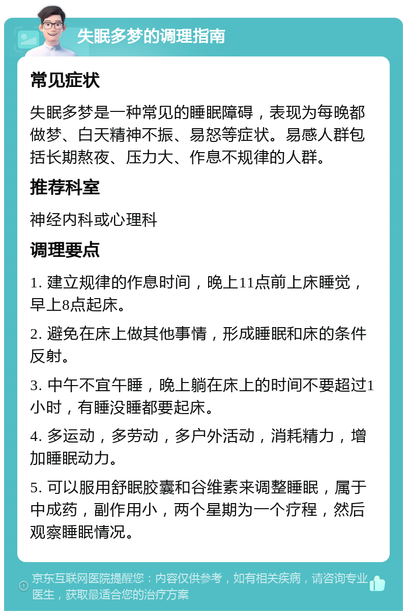 失眠多梦的调理指南 常见症状 失眠多梦是一种常见的睡眠障碍，表现为每晚都做梦、白天精神不振、易怒等症状。易感人群包括长期熬夜、压力大、作息不规律的人群。 推荐科室 神经内科或心理科 调理要点 1. 建立规律的作息时间，晚上11点前上床睡觉，早上8点起床。 2. 避免在床上做其他事情，形成睡眠和床的条件反射。 3. 中午不宜午睡，晚上躺在床上的时间不要超过1小时，有睡没睡都要起床。 4. 多运动，多劳动，多户外活动，消耗精力，增加睡眠动力。 5. 可以服用舒眠胶囊和谷维素来调整睡眠，属于中成药，副作用小，两个星期为一个疗程，然后观察睡眠情况。