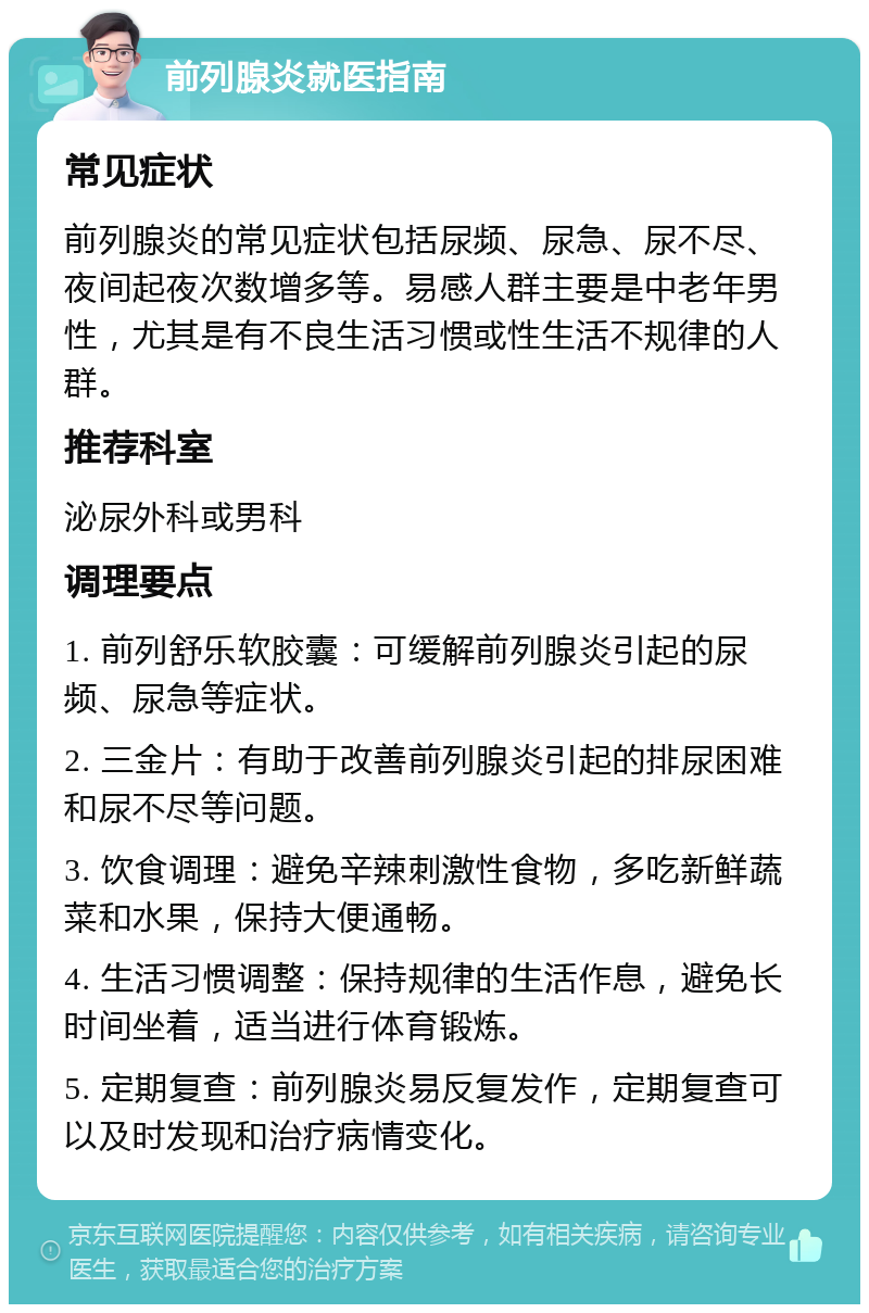 前列腺炎就医指南 常见症状 前列腺炎的常见症状包括尿频、尿急、尿不尽、夜间起夜次数增多等。易感人群主要是中老年男性，尤其是有不良生活习惯或性生活不规律的人群。 推荐科室 泌尿外科或男科 调理要点 1. 前列舒乐软胶囊：可缓解前列腺炎引起的尿频、尿急等症状。 2. 三金片：有助于改善前列腺炎引起的排尿困难和尿不尽等问题。 3. 饮食调理：避免辛辣刺激性食物，多吃新鲜蔬菜和水果，保持大便通畅。 4. 生活习惯调整：保持规律的生活作息，避免长时间坐着，适当进行体育锻炼。 5. 定期复查：前列腺炎易反复发作，定期复查可以及时发现和治疗病情变化。