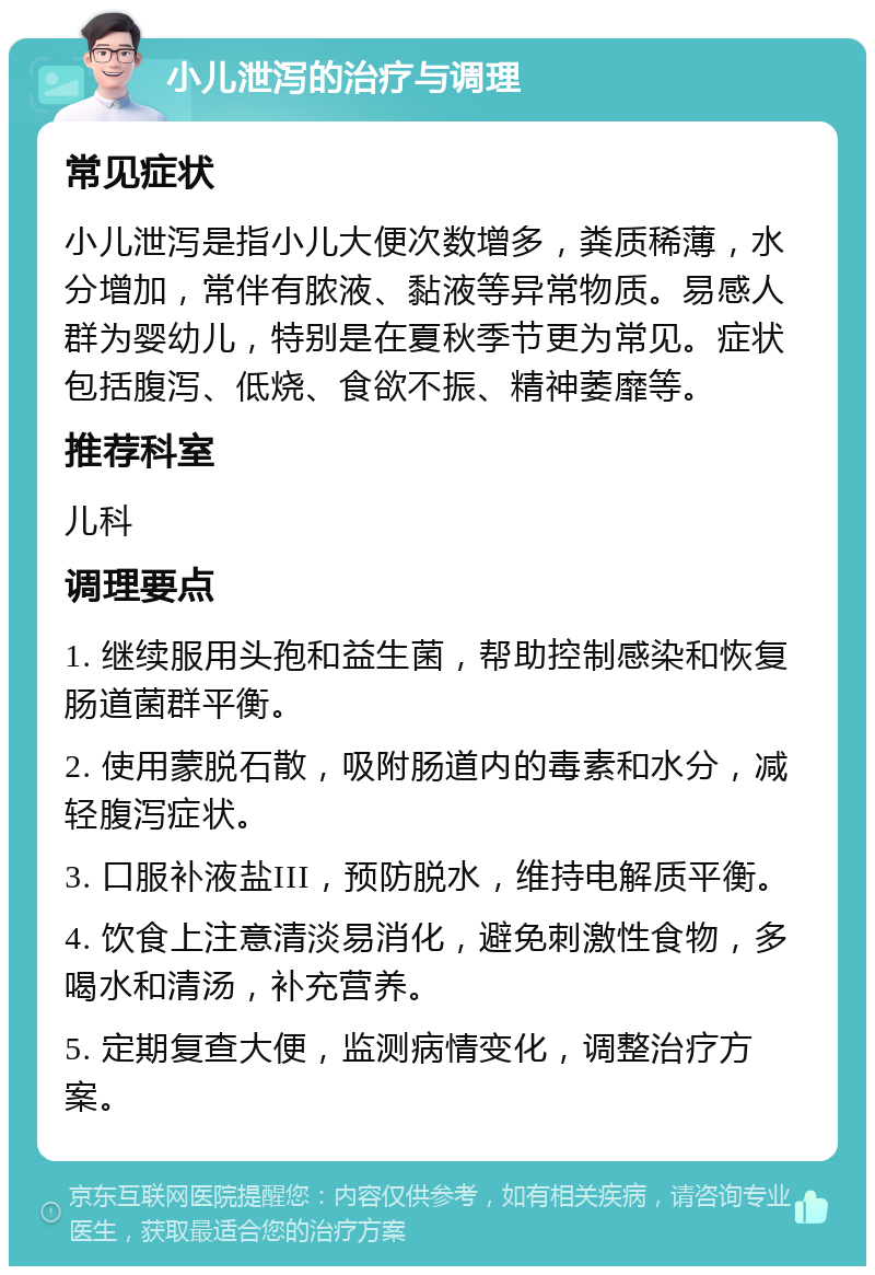 小儿泄泻的治疗与调理 常见症状 小儿泄泻是指小儿大便次数增多，粪质稀薄，水分增加，常伴有脓液、黏液等异常物质。易感人群为婴幼儿，特别是在夏秋季节更为常见。症状包括腹泻、低烧、食欲不振、精神萎靡等。 推荐科室 儿科 调理要点 1. 继续服用头孢和益生菌，帮助控制感染和恢复肠道菌群平衡。 2. 使用蒙脱石散，吸附肠道内的毒素和水分，减轻腹泻症状。 3. 口服补液盐III，预防脱水，维持电解质平衡。 4. 饮食上注意清淡易消化，避免刺激性食物，多喝水和清汤，补充营养。 5. 定期复查大便，监测病情变化，调整治疗方案。