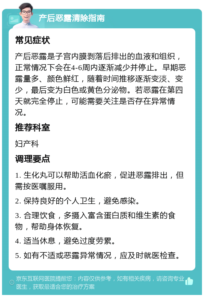 产后恶露清除指南 常见症状 产后恶露是子宫内膜剥落后排出的血液和组织，正常情况下会在4-6周内逐渐减少并停止。早期恶露量多、颜色鲜红，随着时间推移逐渐变淡、变少，最后变为白色或黄色分泌物。若恶露在第四天就完全停止，可能需要关注是否存在异常情况。 推荐科室 妇产科 调理要点 1. 生化丸可以帮助活血化瘀，促进恶露排出，但需按医嘱服用。 2. 保持良好的个人卫生，避免感染。 3. 合理饮食，多摄入富含蛋白质和维生素的食物，帮助身体恢复。 4. 适当休息，避免过度劳累。 5. 如有不适或恶露异常情况，应及时就医检查。