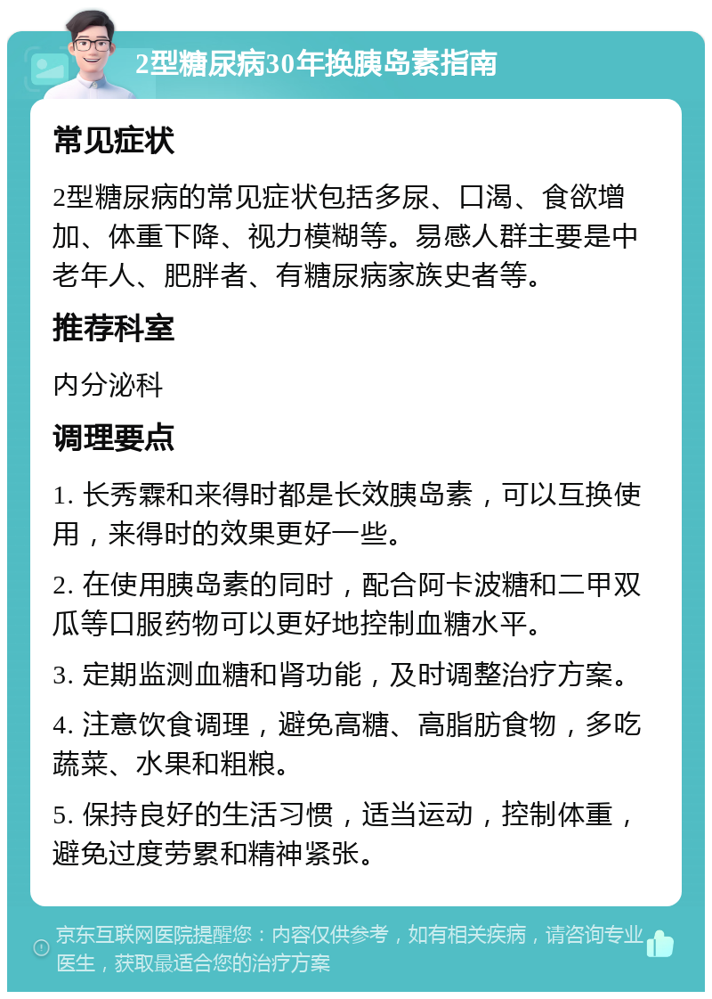 2型糖尿病30年换胰岛素指南 常见症状 2型糖尿病的常见症状包括多尿、口渴、食欲增加、体重下降、视力模糊等。易感人群主要是中老年人、肥胖者、有糖尿病家族史者等。 推荐科室 内分泌科 调理要点 1. 长秀霖和来得时都是长效胰岛素，可以互换使用，来得时的效果更好一些。 2. 在使用胰岛素的同时，配合阿卡波糖和二甲双瓜等口服药物可以更好地控制血糖水平。 3. 定期监测血糖和肾功能，及时调整治疗方案。 4. 注意饮食调理，避免高糖、高脂肪食物，多吃蔬菜、水果和粗粮。 5. 保持良好的生活习惯，适当运动，控制体重，避免过度劳累和精神紧张。