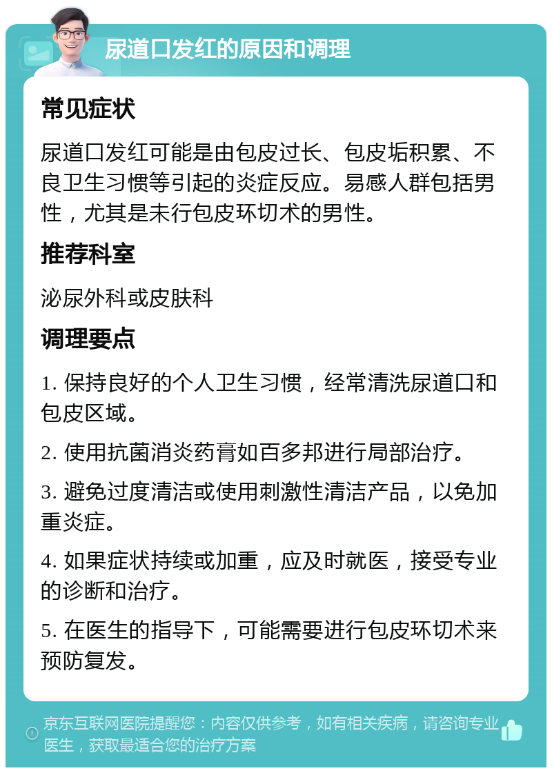 尿道口发红的原因和调理 常见症状 尿道口发红可能是由包皮过长、包皮垢积累、不良卫生习惯等引起的炎症反应。易感人群包括男性，尤其是未行包皮环切术的男性。 推荐科室 泌尿外科或皮肤科 调理要点 1. 保持良好的个人卫生习惯，经常清洗尿道口和包皮区域。 2. 使用抗菌消炎药膏如百多邦进行局部治疗。 3. 避免过度清洁或使用刺激性清洁产品，以免加重炎症。 4. 如果症状持续或加重，应及时就医，接受专业的诊断和治疗。 5. 在医生的指导下，可能需要进行包皮环切术来预防复发。