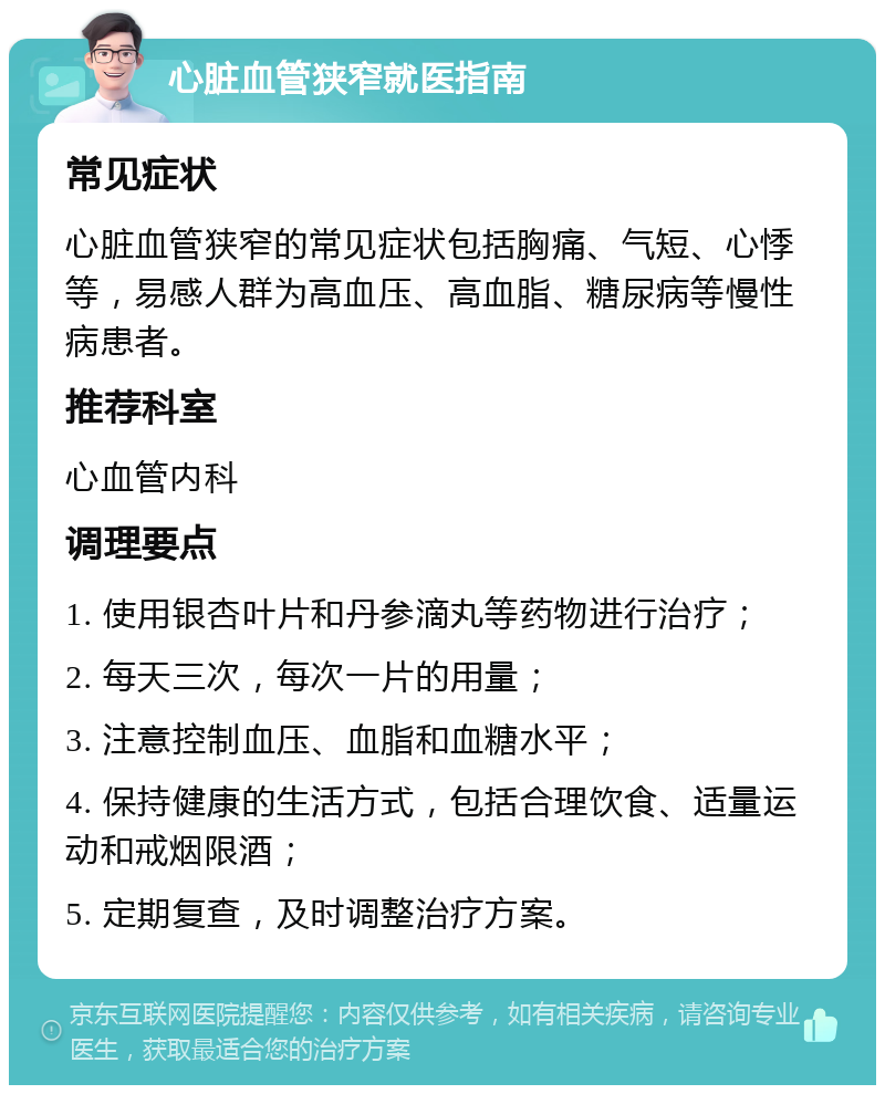 心脏血管狭窄就医指南 常见症状 心脏血管狭窄的常见症状包括胸痛、气短、心悸等，易感人群为高血压、高血脂、糖尿病等慢性病患者。 推荐科室 心血管内科 调理要点 1. 使用银杏叶片和丹参滴丸等药物进行治疗； 2. 每天三次，每次一片的用量； 3. 注意控制血压、血脂和血糖水平； 4. 保持健康的生活方式，包括合理饮食、适量运动和戒烟限酒； 5. 定期复查，及时调整治疗方案。