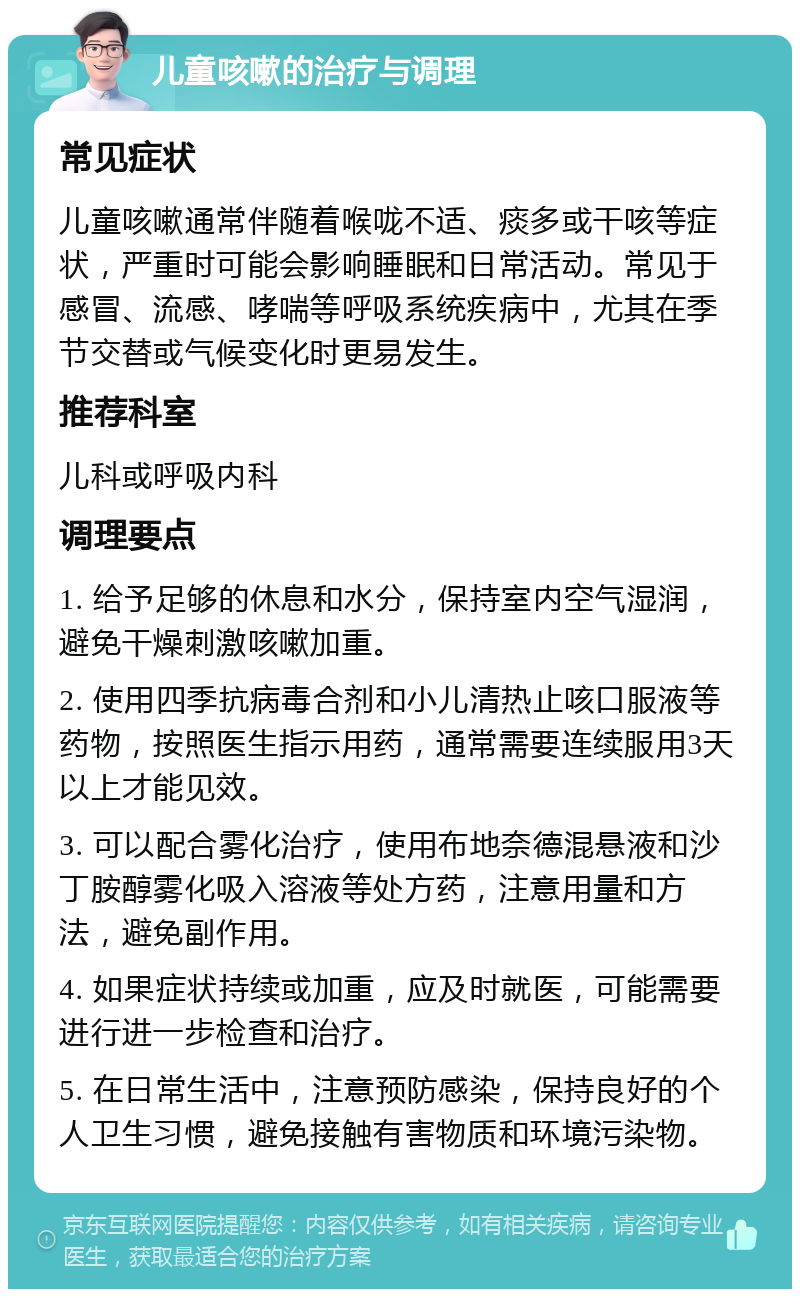 儿童咳嗽的治疗与调理 常见症状 儿童咳嗽通常伴随着喉咙不适、痰多或干咳等症状，严重时可能会影响睡眠和日常活动。常见于感冒、流感、哮喘等呼吸系统疾病中，尤其在季节交替或气候变化时更易发生。 推荐科室 儿科或呼吸内科 调理要点 1. 给予足够的休息和水分，保持室内空气湿润，避免干燥刺激咳嗽加重。 2. 使用四季抗病毒合剂和小儿清热止咳口服液等药物，按照医生指示用药，通常需要连续服用3天以上才能见效。 3. 可以配合雾化治疗，使用布地奈德混悬液和沙丁胺醇雾化吸入溶液等处方药，注意用量和方法，避免副作用。 4. 如果症状持续或加重，应及时就医，可能需要进行进一步检查和治疗。 5. 在日常生活中，注意预防感染，保持良好的个人卫生习惯，避免接触有害物质和环境污染物。