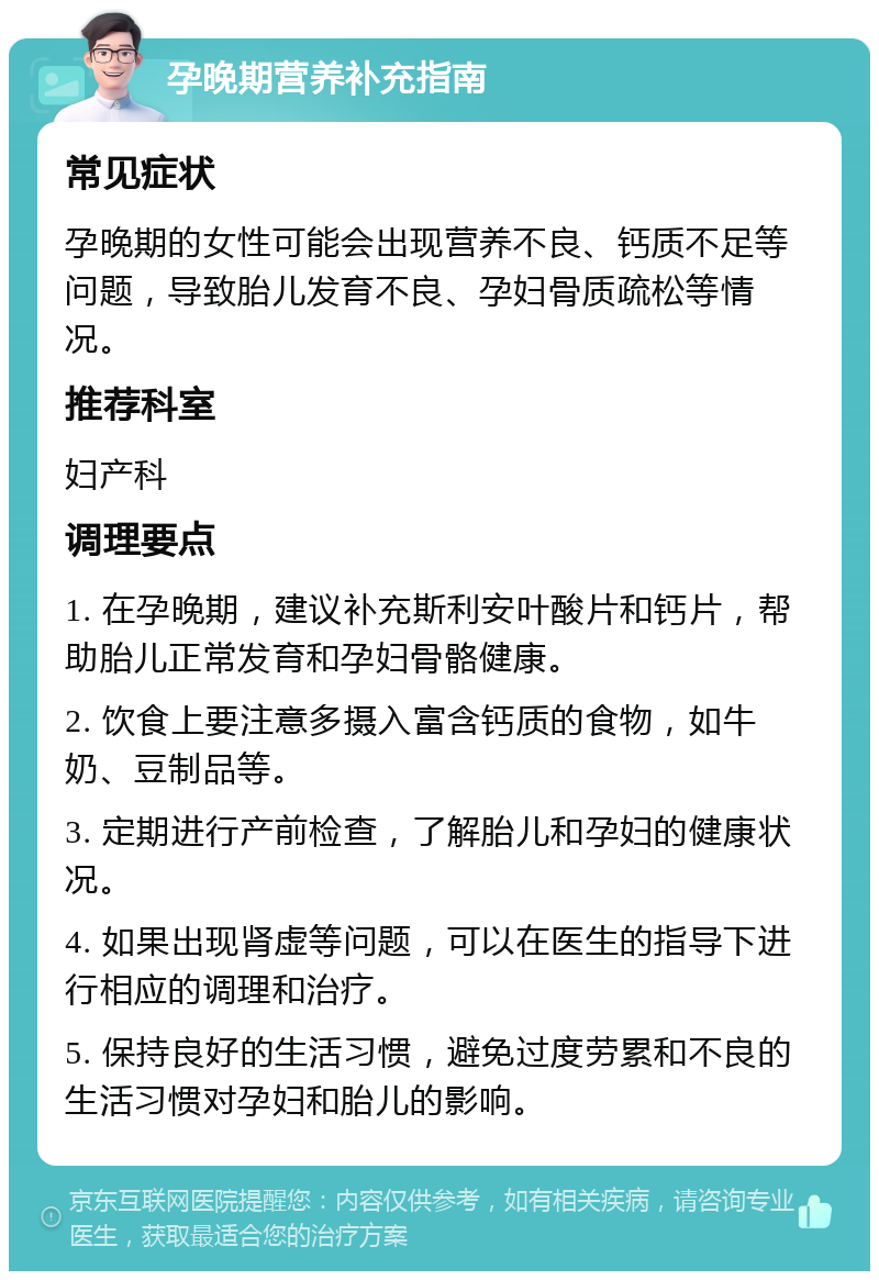 孕晚期营养补充指南 常见症状 孕晚期的女性可能会出现营养不良、钙质不足等问题，导致胎儿发育不良、孕妇骨质疏松等情况。 推荐科室 妇产科 调理要点 1. 在孕晚期，建议补充斯利安叶酸片和钙片，帮助胎儿正常发育和孕妇骨骼健康。 2. 饮食上要注意多摄入富含钙质的食物，如牛奶、豆制品等。 3. 定期进行产前检查，了解胎儿和孕妇的健康状况。 4. 如果出现肾虚等问题，可以在医生的指导下进行相应的调理和治疗。 5. 保持良好的生活习惯，避免过度劳累和不良的生活习惯对孕妇和胎儿的影响。