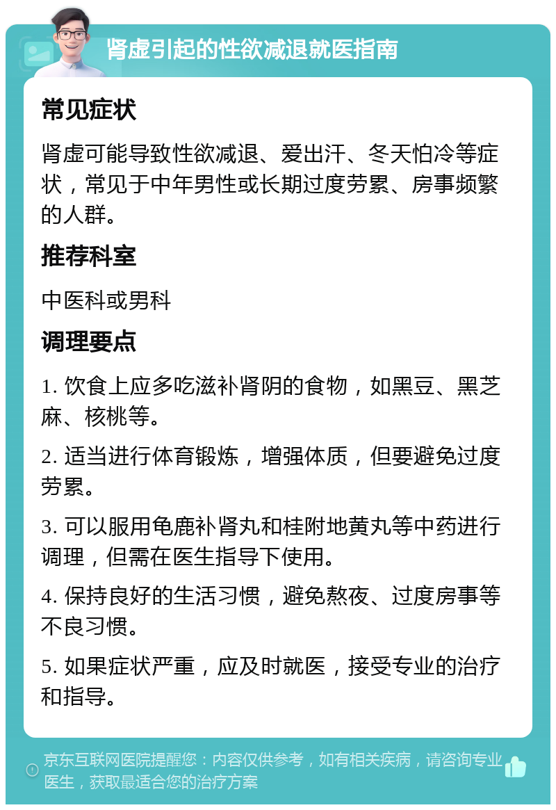 肾虚引起的性欲减退就医指南 常见症状 肾虚可能导致性欲减退、爱出汗、冬天怕冷等症状，常见于中年男性或长期过度劳累、房事频繁的人群。 推荐科室 中医科或男科 调理要点 1. 饮食上应多吃滋补肾阴的食物，如黑豆、黑芝麻、核桃等。 2. 适当进行体育锻炼，增强体质，但要避免过度劳累。 3. 可以服用龟鹿补肾丸和桂附地黄丸等中药进行调理，但需在医生指导下使用。 4. 保持良好的生活习惯，避免熬夜、过度房事等不良习惯。 5. 如果症状严重，应及时就医，接受专业的治疗和指导。