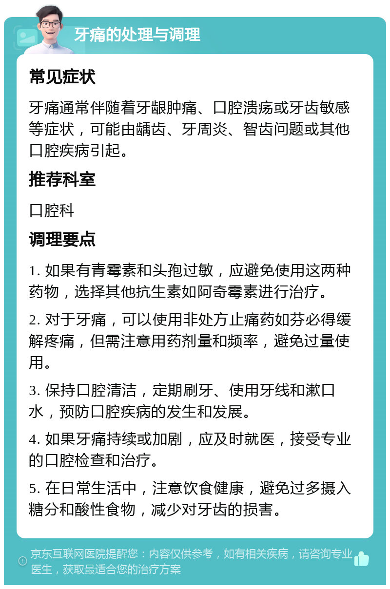 牙痛的处理与调理 常见症状 牙痛通常伴随着牙龈肿痛、口腔溃疡或牙齿敏感等症状，可能由龋齿、牙周炎、智齿问题或其他口腔疾病引起。 推荐科室 口腔科 调理要点 1. 如果有青霉素和头孢过敏，应避免使用这两种药物，选择其他抗生素如阿奇霉素进行治疗。 2. 对于牙痛，可以使用非处方止痛药如芬必得缓解疼痛，但需注意用药剂量和频率，避免过量使用。 3. 保持口腔清洁，定期刷牙、使用牙线和漱口水，预防口腔疾病的发生和发展。 4. 如果牙痛持续或加剧，应及时就医，接受专业的口腔检查和治疗。 5. 在日常生活中，注意饮食健康，避免过多摄入糖分和酸性食物，减少对牙齿的损害。