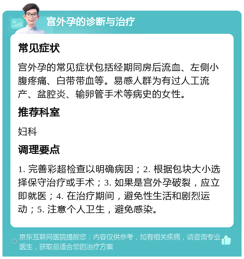 宫外孕的诊断与治疗 常见症状 宫外孕的常见症状包括经期同房后流血、左侧小腹疼痛、白带带血等。易感人群为有过人工流产、盆腔炎、输卵管手术等病史的女性。 推荐科室 妇科 调理要点 1. 完善彩超检查以明确病因；2. 根据包块大小选择保守治疗或手术；3. 如果是宫外孕破裂，应立即就医；4. 在治疗期间，避免性生活和剧烈运动；5. 注意个人卫生，避免感染。